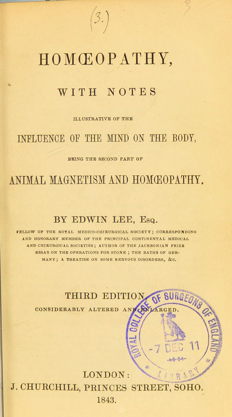 HOMOEOPATHY, WITH NOTES ILLUSTRATIVE OF THE INFLUENCE OF THE MIND ON THE BODY, ANIMAL MAGNETISM AND HOMEOPATHY. BY EDWIN LEE, Esq. FELLOW OF THE ROYAL MEDICO-CHIRURGICAL SOCIETY; CORRESPONDING AND HONORARY MEMBER OF THE PRINCIPAL CONTINENTAL MEDICAL AND CHIRURGICAL SOCIETIES; AUTHOR OF THE JACKSONIAN PRIZE ESSAY ON THE OPERATIONS FOR STONE ; THE BATHS OF GER- MANY ; A TREATISE ON SOME NERVOUS DISORDERS, &C. J. CHURCHILL, PRINCES STREET, SOHO. 1843. BEING THE SECOND PART OF