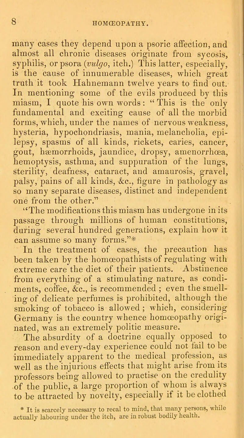 many cases they depend upon a psoric affection, and almost all chronic diseases originate from sycosis, syphilis, or psora (vulgo, itch.) This latter, especially, is the cause of innumerable diseases, which great truth it took Hahnemann twelve years to find out. In mentioning some of the evils produced by this miasm, I quote his own words: “ This is the only fundamental and exciting cause of all the morbid forms, which, under the names of nervous weakness, hysteria, hypochondriasis, mania, melancholia, epi- lepsy, spasms of all kinds, rickets, caries, cancer, gout, haemorrhoids, jaundice, dropsy, amenorrhcea, hemoptysis, asthma, and suppuration of the lungs, sterility, deafness, cataract, and amaurosis, gravel, palsy, pains of all kinds, &c., figure in pathology as so many separate diseases, distinct and independent one from the other.” “The modifications this miasm has undergone in its passage through millions of human constitutions, during several hundred generations, explain how it can assume so many forms.”* In the treatment of cases, the precaution has been taken by the homoeopathists of regulating with extreme care the diet of their patients. Abstinence from everything of a stimulating nature, as condi- ments, coffee, &c., is recommended ; even the smell- ing of delicate perfumes is prohibited, although the smoking of tobacco is allowed ; which, considering Germany is the country whence homoeopathy origi- nated, was an extremely politic measure. The absurdity of a doctrine equally opposed to reason and every-day experience could not fail to be immediately apparent to the medical profession, as well as the injurious effects that might arise from its professors being allowed to practise on the credulity of the public, a large proportion of whom is always to be attracted by novelty, especially if it be clothed * It is scarcely necessary to recal to mind, that many persons, while actually labouring under the itch, are in robust bodily health.