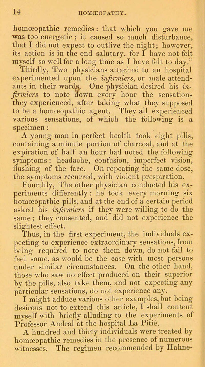 homoeopathic remedies: that which you gave me was too energetic ; it caused so much disturbance, that I did not expect to outlive the night; however, its action is in the end salutary, for 1 have not felt myself so well for a long time as I have felt to-day.” Thirdly, Two physicians attached to an hospital experimented upon the infirmiers, or male attend- ants in their warcLs. One physician desired his in- firmiers to note down every hour the sensations they experienced, after taking what they supposed to be a homoeopathic agent. They all experienced various sensations, of which the following is a specimen : A young man in perfect health took eight pills, containing a minute portion of charcoal, and at the expiration of half an hour had noted the following symptoms: headache, confusion, imperfect vision, Hushing of the face. On repeating the same dose, the symptoms recurred, with violent prespiration. Fourthly, The other physician conducted his ex- periments differently : he took every morning six homoeopathic pills, and at the end of a certain period asked his infirmiers if they were willing to do the same; they consented, and did not experience the slightest effect. Thus, in the first experiment, the individuals ex- pecting to experience extraordinary sensations, from being required to note them down, do not fail to feel some, as would be the case with most persons under similar circumstances. On the other hand, those who saw no effect produced on their superior by the pills, also take them, and not expecting any particular sensations, do not experience any. I might adduce various other examples, but being desirous not to extend this article, I shall content myself with briefly alluding to the experiments of Professor Andral at the hospital La Pitie. A hundred and thirty individuals were treated by homoeopathic remedies in the presence of numerous witnesses. The regimen recommended by Haline-