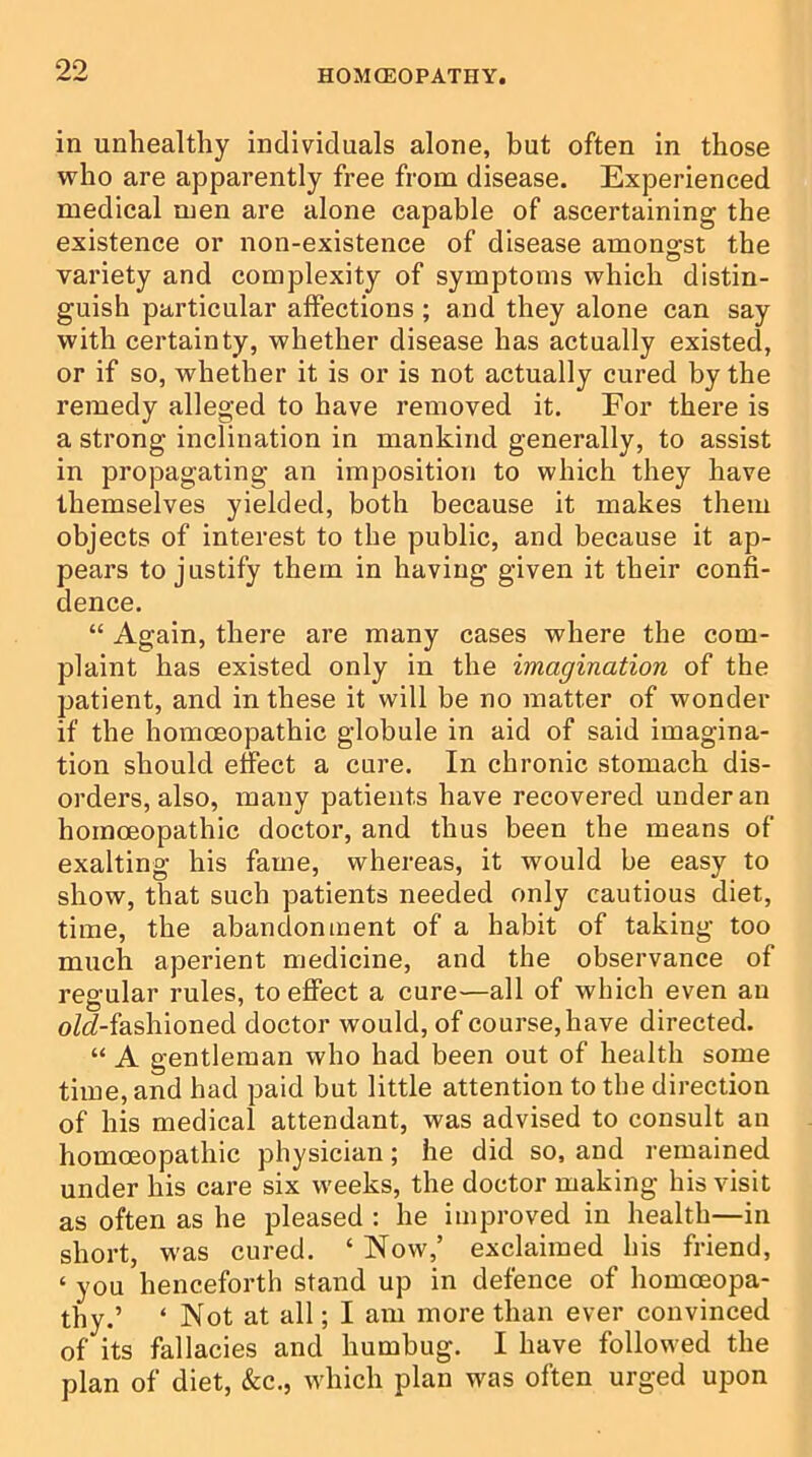 in unhealthy individuals alone, but often in those who are apparently free from disease. Experienced medical men are alone capable of ascertaining the existence or non-existence of disease amongst the variety and complexity of symptoms which distin- guish particular affections ; and they alone can say with certainty, whether disease has actually existed, or if so, whether it is or is not actually cured by the remedy alleged to have removed it. For there is a strong inclination in mankind generally, to assist in propagating an imposition to which they have themselves yielded, both because it makes them objects of interest to the public, and because it ap- pears to justify them in having given it their confi- dence. “ Again, there are many cases where the com- plaint has existed only in the imagination of the patient, and in these it will be no matter of wonder if the homoeopathic globule in aid of said imagina- tion should effect a cure. In chronic stomach dis- orders, also, many patients have recovered under an homoeopathic doctor, and thus been the means of exalting his fame, whereas, it would be easy to show, that such patients needed only cautious diet, time, the abandonment of a habit of taking too much aperient medicine, and the observance of regular rules, to effect a cure—all of which even an oM-fashioned doctor would, of course, have directed. “ A gentleman who had been out of health some time, and had paid but little attention to the direction of his medical attendant, was advised to consult an homoeopathic physician; he did so, and remained under his care six weeks, the doctor making his visit as often as he pleased : he improved in health—in short, was cured. ‘ Now,’ exclaimed his friend, ‘ you henceforth stand up in defence of homoeopa- thy.’ ‘ Not at all; I am more than ever convinced of its fallacies and humbug. I have followed the plan of diet, &c., which plan was often urged upon