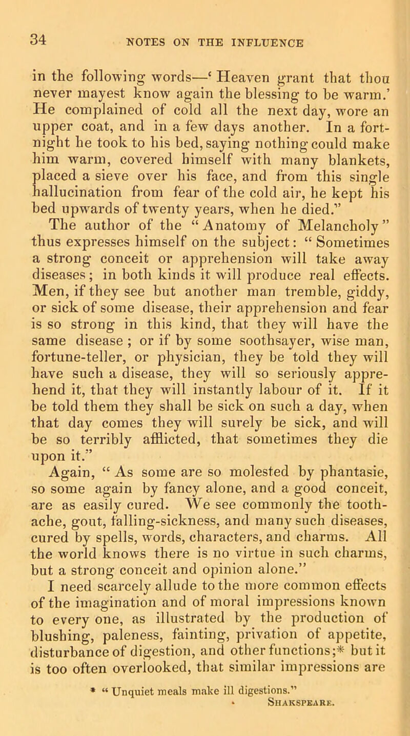 in the following words—{ Heaven grant that thou never mayest know again the blessing to be warm.’ He complained of cold all the next day, wore an upper coat, and in a few days another. In a fort- night he took to his bed, saying nothing could make him warm, covered himself with many blankets, placed a sieve over his face, and from this single hallucination from fear of the cold air, he kept his bed upwards of twenty years, when he died.” The author of the “Anatomy of Melancholy” thus expresses himself on the subject: “ Sometimes a strong conceit or apprehension will take away diseases; in both kinds it will produce real effects. Men, if they see but another man tremble, giddy, or sick of some disease, their apprehension and fear is so strong in this kind, that they will have the same disease ; or if by some soothsayer, wise man, fortune-teller, or physician, they be told they will have such a disease, they will so seriously appre- hend it, that they will instantly labour of it. If it be told them they shall be sick on such a day, when that day comes they will surely be sick, and will be so terribly afflicted, that sometimes they die upon it.” Again, “ As some are so molested by phantasie, so some again by fancy alone, and a good conceit, are as easily cured. We see commonly the tooth- ache, gout, falling-sickness, and many such diseases, cured by spells, words, characters, and charms. All the world knows there is no virtue in such charms, but a strong conceit and opinion alone.” I need scarcely allude to the more common effects of the imagination and of moral impressions known to every one, as illustrated by the production of blushing, paleness, fainting, privation of appetite, disturbance of digestion, and other functions;* but it is too often overlooked, that similar impressions are * “ Unquiet meals make ill digestions.” * Shakspearf..