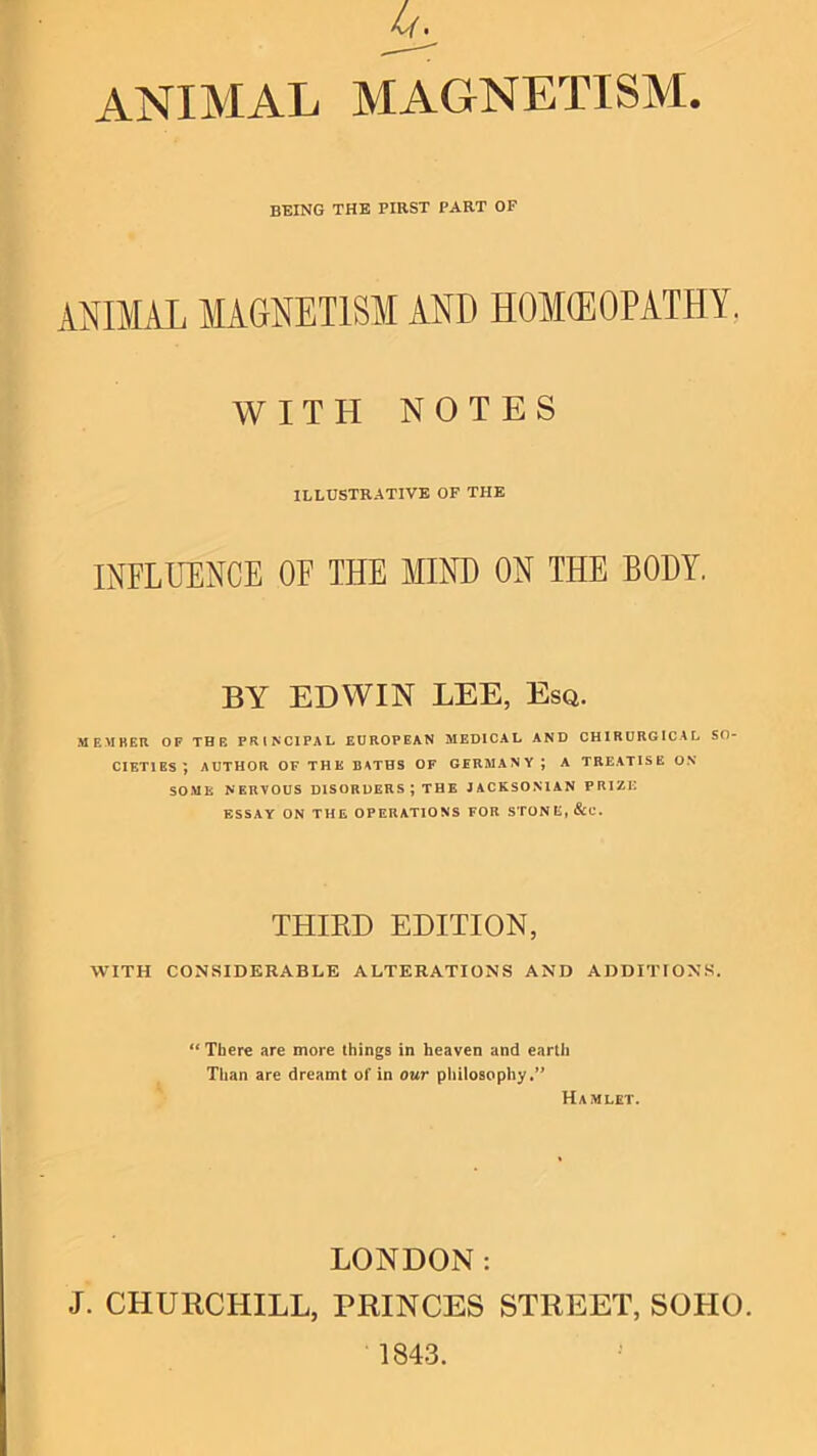 L(. animal magnetism. BEING THE FIRST PART OP ANIMAL MAGNETISM AND HOMEOPATHY. WITH NOTES ILLUSTRATIVE OF THE INFLUENCE OF THE MIND ON THE BODY. BY EDWIN LEE, Esq. MEMBER OF THE PRINCIPAL EUROPEAN MEDICAL AND CHIRORGICAL SO- CIETIES; AUTHOR OF THE BATHS OF GERMANY; A TREATISE O.S* SOxME NERVOUS DISORDERS ; THE JACKSONIAN PRIZE ESSAY ON THE OPERATIONS FOR STONE, &C. THIRD EDITION, WITH CONSIDERABLE ALTERATIONS AND ADDITIONS. “ There are more things in heaven and earth Than are dreamt of in our pliilosophy.” Hamlet. LONDON: J. CHURCHILL, PRINCES STREET, SOHO. 1843.
