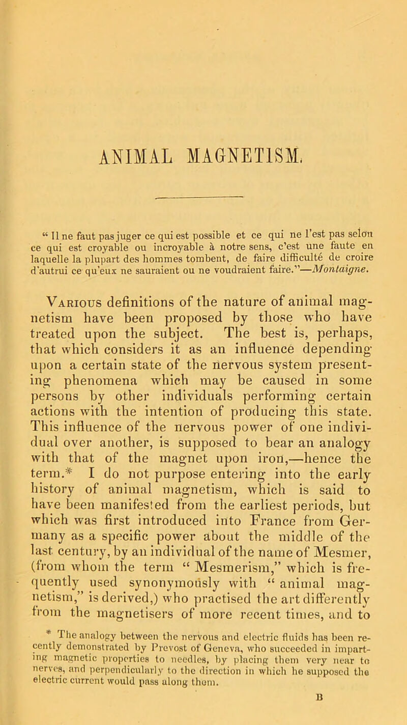 ANIMAL MAGNETISM. “ 11 ne faut pas juger ce qui est possible et ce qui ne Test pas selon ce qui est croyable ou incroyable h, notre sens, c’est une faute eii laquelle la plupart des hommes tombent, de faire difficulte de croire d'autrui ce qu’eux ne sauraient ou ne voudraient faire.”—Montaigne. Various definitions of the nature of animal mag- netism have been proposed by those who have treated upon the subject. The best is, perhaps, that which considers it as an influence depending- upon a certain state of the nervous system present- ing phenomena which may be caused in some persons by other individuals performing certain actions with the intention of producing this state. This influence of the nervous power of one indivi- dual over another, is supposed to bear an analogy with that of the magnet upon iron,—hence the term.* I do not purpose entering into the early history of animal magnetism, which is said to have been manifested from the earliest periods, but which was first introduced into France from Ger- many as a specific power about the middle of the last century, by an individual of the name of Mesmer, (from whom the term “ Mesmerism,” which is fre- quently used synonymously with “ animal mag- netism,” is derived,) who practised the art differently from the magnetisers of more recent times, and to * The analogy between the nervous and electric fluids has been re- cently demonstrated by Prevost of Geneva, who succeeded in impart- ing magnetic properties to needles, by placing them very near to nerves, and perpendicularly to the direction in which he supposed the electric current would pass along them. B