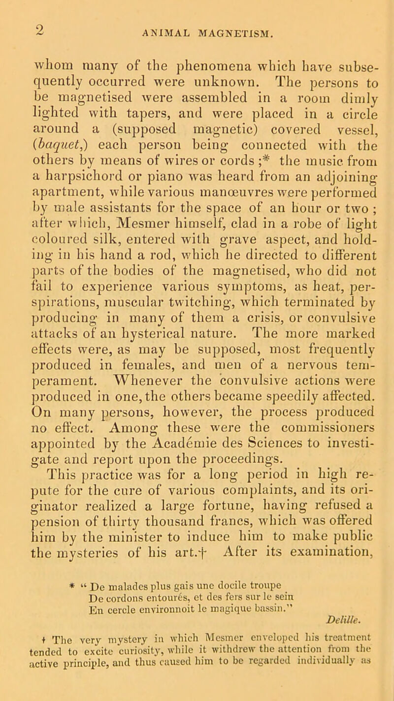 whom many of the phenomena which have subse- quently occurred were unknown. The persons to be magnetised were assembled in a room dimly lighted with tapers, and were placed in a circle around a (supposed magnetic) covered vessel, {haquet,) each person being connected with the others by means of wires or cords ;* the music from a harpsichord or piano was heard from an adjoining apartment, while various manoeuvres were performed b}^ male assistants for the space of an hour or two ; after wliicb, Mesmer himself, clad in a robe of light coloured silk, entered with grave aspect, and hold- ing in his hand a rod, which he directed to different parts of the bodies of the magnetised, who did not fail to experience various symptoms, as heat, per- spirations, muscular twitching, which terminated by producing in many of them a crisis, or convulsive attacks of an hysterical nature. The more marked effects were, as may be supposed, most frequently produced in females, and men of a nervous tem- perament. Whenever the convulsive actions were produced in one, the others became speedily affected. On many persons, however, the process produced no effect. Among: these were the commissioners appointed by the Academie des Sciences to investi- gate and report upon the proceedings. This practice was for a long period in high re- pute for the cure of various complaints, and its oi’i- ginator realized a large fortune, having refused a pension of thirty thousand francs, which was offered him by the minister to induce him to make public the mysteries of his art.f After its examination, * “ De malades plus gais une docile troupe De cordons entour^s, et des fers sur le sein En cercle environnoit le magique bassiii.” Delille. t The very mystery ia which Mesmer enveloped his treatment tended to excite curiosity, while it withdrew the attention from the active principle, and thus caused him to be regarded individually as
