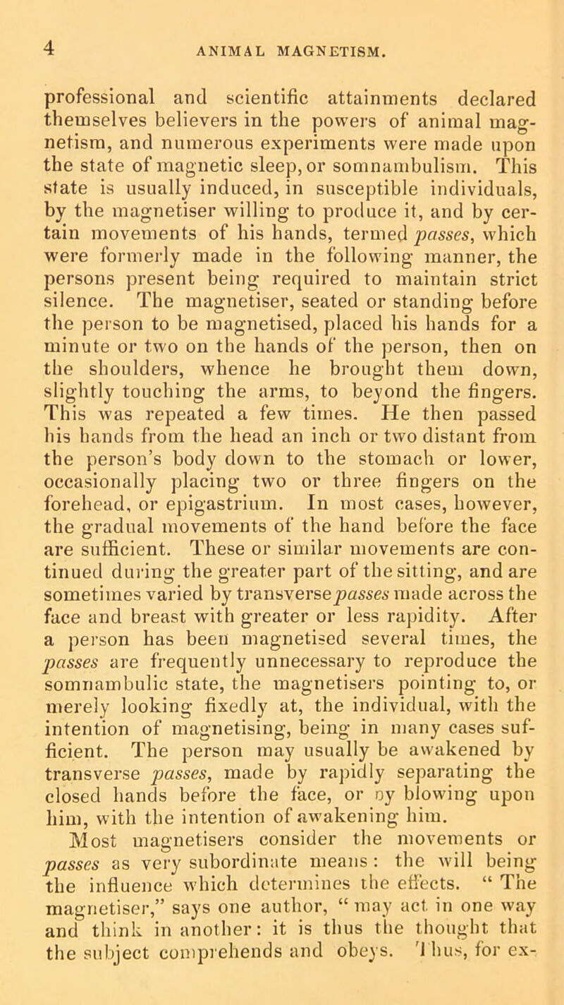 professional and scientific attainments declared themselves believers in the powers of animal mag- netism, and numerous experiments were made upon the state of magnetic sleep, or somnambulism. This state is usually induced, in susceptible individuals, by the niagnetiser willing to produce it, and by cer- tain movements of his hands, termed passes, which were formerly made in the following manner, the persons present being required to maintain strict silence. The magnetiser, seated or standing before the person to be magnetised, placed his hands for a minute or two on the hands of the person, then on the shoulders, whence he brought them down, slightly touching the arms, to beyond the fingers. This was repeated a few times. He then passed his hands from the head an inch or two distant from the person’s body down to the stomach or lower, occasionally placing two or three fingers on the forehead, or epigastrium. In most cases, however, the gradual movements of the hand before the face are sufficient. These or similar movements are con- tinued dui'ing the greater part of the sitting, and are sometimes varied by transverse made across the face and breast with greater or less rapidity. After a person has been magnetised several times, the passes are frequently unnecessary to reproduce the somnambulic state, the magnetisers pointing to, or merely looking fixedly at, the individual, with the intention of magnetising, being in many cases suf- ficient. The person may usually be aw'akened by transverse passes, made by rapidly separating the closed hands before the face, or oy blowing upon him, with the intention of awakening him. Most magnetisers consider the movements or passes as very subordinate means : the will being the influence wdiich dcteiunines ilie effects. “ The magnetiser,” says one author, “ may act in one way and think in another: it is thus the thought that the subject comprehends and obeys. '1 bus, for ex-