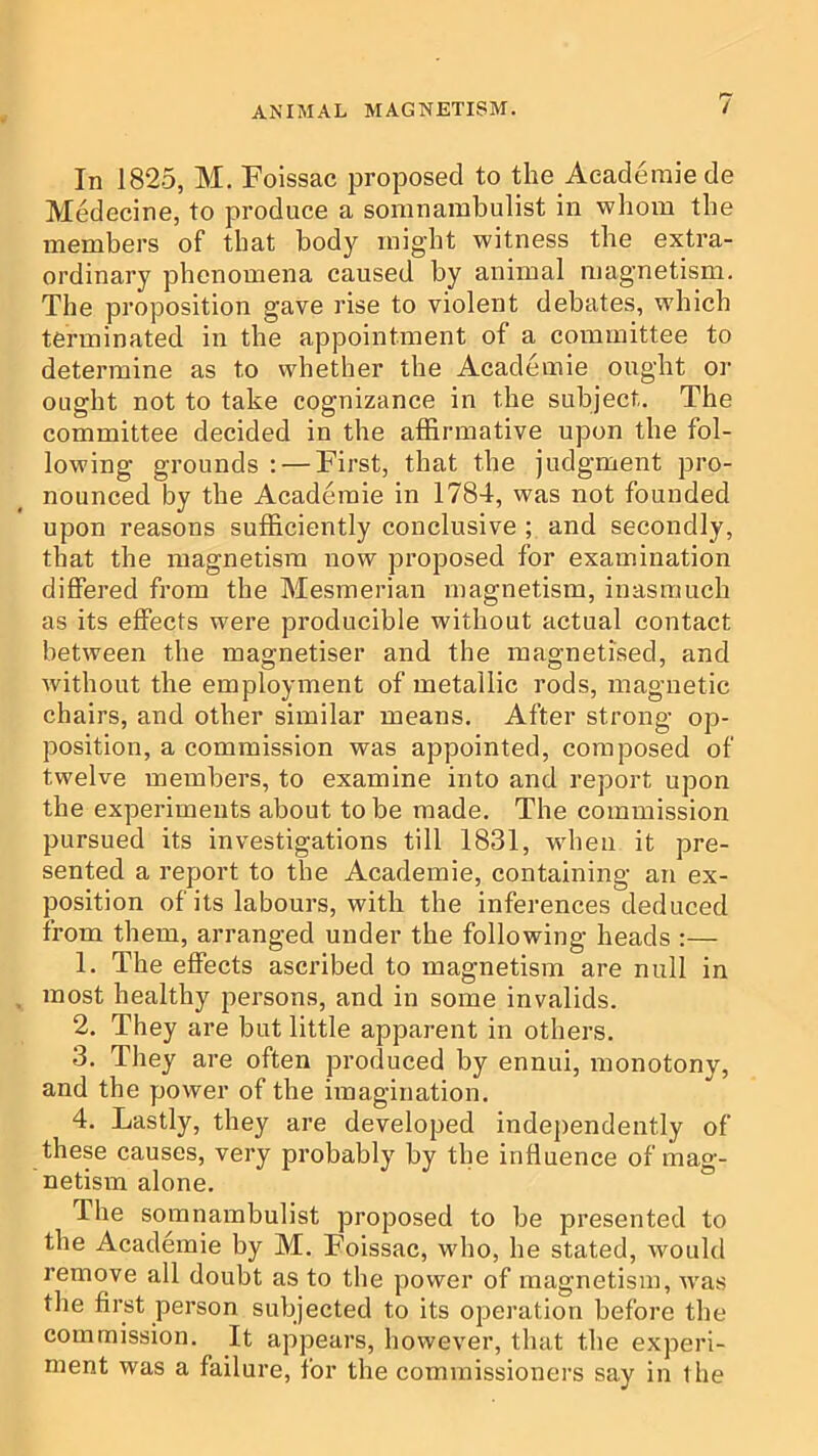 In 1825, M, Foissac proposed to the Aeademiede Medecine, to produce a somnambulist in whom the members of that body might witness the extra- ordinary phenomena caused by animal magnetism. The proposition gave rise to violent debates, which terminated in the appointment of a committee to determine as to whether the Academie ought or ought not to take cognizance in the subject. The committee decided in the affirmative upon the fol- lowing grounds ; — First, that the judgment pro- nounced by the Academie in 1784, was not founded upon reasons sufficiently conclusive ; and secondly, that the magnetism now proposed for examination differed from the Mesmerian magnetism, inasmuch as its effects were producible without actual contact between the magnetiser and the magnetised, and without the employment of metallic rods, magnetic chairs, and other similar means. After strong op- position, a commission was appointed, composed of twelve members, to examine into and report upon the experiments about to be made. The commission pursued its investigations till 1831, wdien it pre- sented a report to the Academie, containing an ex- position of its labours, with the inferences deduced from them, arranged under the following heads :— 1. The effects ascribed to magnetism are null in most healthy persons, and in some invalids. 2. They are but little apparent in others. 3. They are often produced by ennui, monotony, and the power of the imagination. 4. Lastly, they are developed independently of these causes, very probably by tbe influence of mag- netism alone. The somnambulist proposed to be presented to the Academie by M. Foissac, who, he stated, would remove all doubt as to the power of magnetism, w'as the first person subjected to its operation before the commission. It appears, however, that the experi- ment was a failure, for the commissioners say in the