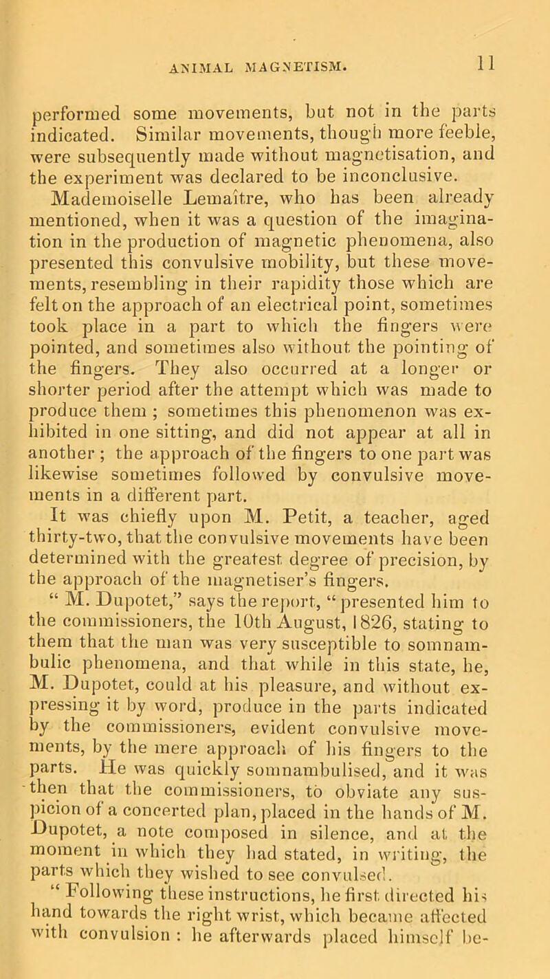 performed some movements, but not in the parts indicated. Similar movements, though more feeble, were subsequently made without magnetisation, and the experiment was declared to be inconclusive. Mademoiselle Lemaitre, who has been already mentioned, when it was a question of the imagina- tion in the production of magnetic phenomena, also presented this convulsive mobility, but these move- ments, resembling in their rapidity those which are felt on the approach of an electrical point, sometimes took place in a part to which the fingers were pointed, and sometimes also without the pointing of the fingers. They also occurred at a longer or shorter period after the attempt which was made to produce them ; sometimes this phenomenon was ex- hibited in one sitting, and did not appear at all in another ; the approach of the fingers to one part was likewise sometimes followed by convulsive move- ments in a different part. It was chiefly upon M. Petit, a teacher, aged thirty-two, that the convulsive movements have been determined with the greatest degree of precision, by the approach of the magnetiser’s fingers. “ M. Dupotet,” says the report, “presented him to the commissioners, the 10th August, 1826, stating to them that the man was very susceptible to somnam- bulic phenomena, and that while in this state, he, M. Dupotet, could at his pleasure, and without ex- pressing it by word, produce in the parts indicated by the commissioners, evident convulsive move- ments, by the mere approach, of his fingers to the parts. He was quickly somnambulised, and it was then that the commissioners, to obviate any sus- picion of a concerted plan, placed in the hands of M. Dupotet, a note composed in silence, and at the moment in which they had stated, in writing, the parts which they wished to see convulsed. “ Following these instructions, he first directed his hand towards the right wrist, which became affected with convulsion ; he afterwards placed himself be-