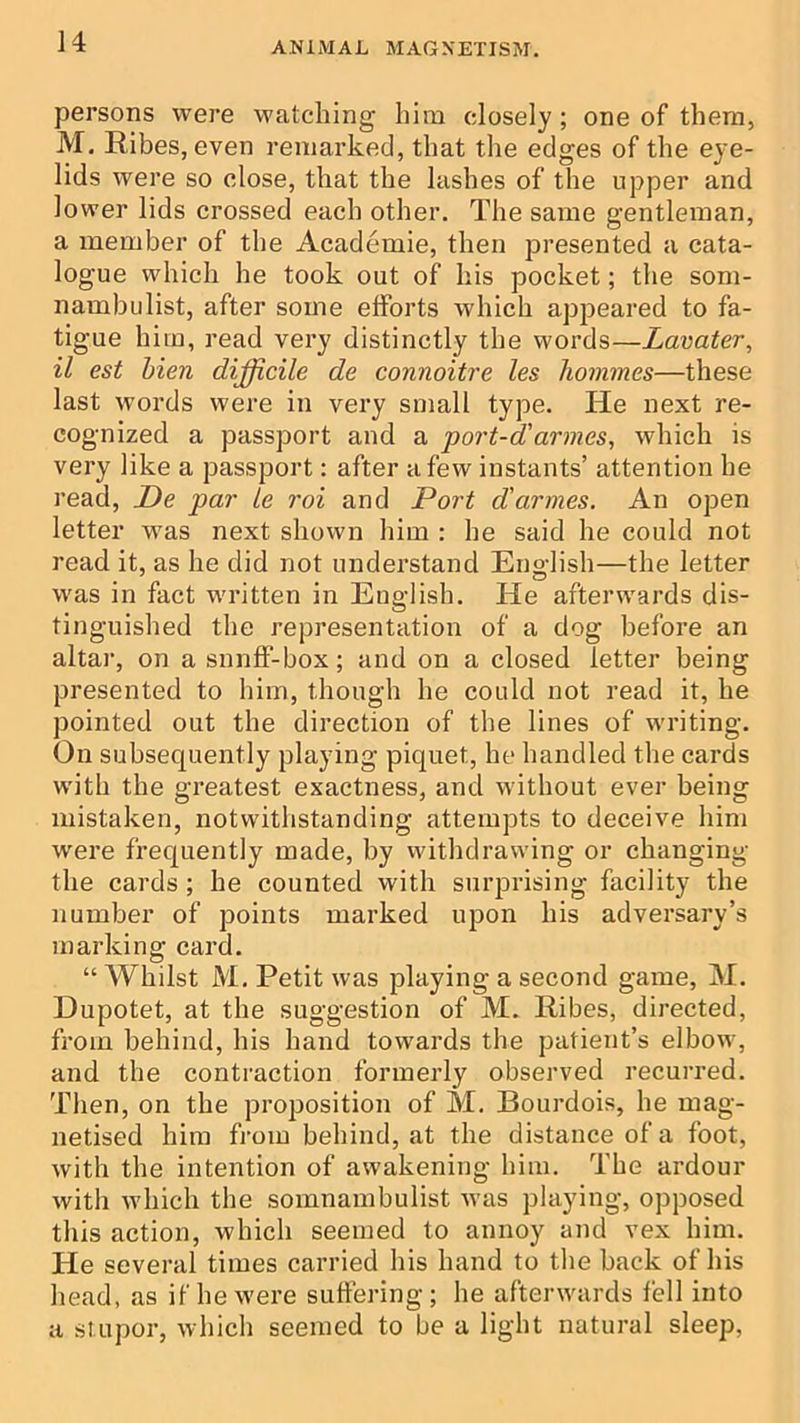 persons were watching him closely; one of them, M. Ribes, even remarked, that the edges of the eye- lids were so close, that the lashes of the upper and lower lids crossed each other. The same gentleman, a member of the Academie, then presented a cata- logue which he took out of his pocket; the som- nambulist, after some efforts which appeared to fa- tigue him, read very distinctly the words—Lavater, il est Men difficile de connoitre les homines—these last words were in very small type. He next re- cognized a passport and a port-d'armes, which is very like a passport: after a few instants’ attention he read, De par ie roi and Port d'armes. An open letter was next shown him : he said he could not read it, as he did not understand Eno-lish—the letter was in fact written m English. He afterwards dis- tinguished the representation of a dog before an altar, on a snnff-box; and on a closed letter being presented to him, though he could not read it, he pointed out the direction of the lines of writing. On subsequently playing piquet, he handled the cards with the greatest exactness, and without ever being mistaken, notwithstanding attempts to deceive him were frequently made, by withdrawing or changing the cards ; he counted with surprising facility the number of points marked upon his adversary’s marking card. “ Whilst M, Petit was playing a second game, M. Dupotet, at the suggestion of M. Ribes, directed, from behind, his hand towards the patient’s elbow, and the contraction formerly observed recurred. Tlien, on the proposition of M. Bourdois, he mag- netised him from behind, at the distance of a foot, with the intention of awakening him. The ardour with which the somnambulist was playing, opposed this action, which seemed to annoy and vex him. He several times carried his hand to the back of his head, as if he were suffering; he afterwards fell into a stupor, which seemed to be a light natural sleep,