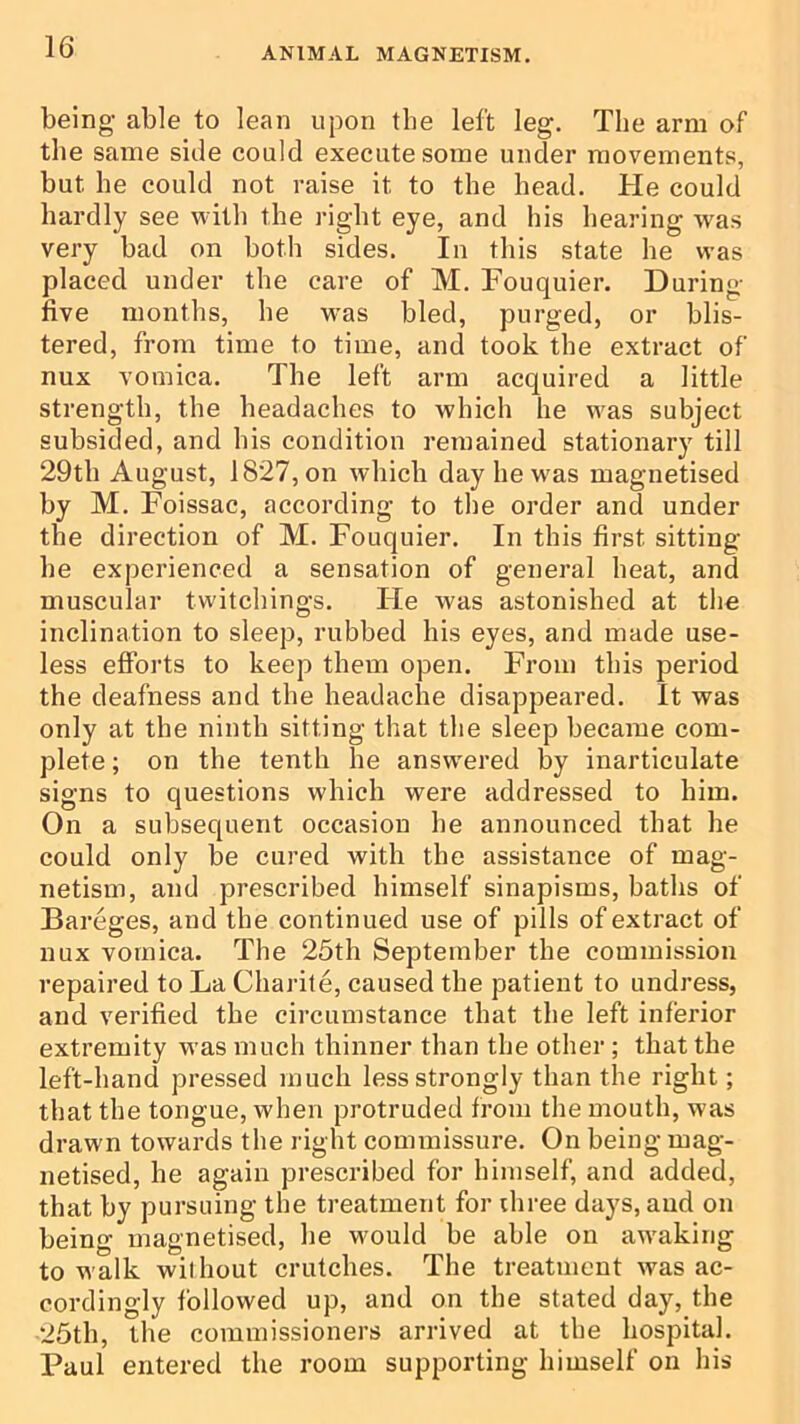 being able to lean upon the left leg. The arm of the same side could execute some under movements, but he could not raise it to the head. He could hardly see with the right eye, and his hearing was very bad on both sides. In this state he was placed under the care of M. Fouquier. During five months, he w'as bled, purged, or blis- tered, from time to time, and took the extract of nux vomica. The left arm acquired a little strength, the headaches to which he was subject subsided, and his condition remained stationary till 29th August, 1827, on which day he was magnetised by M. Foissac, according to the order and under the direction of M. Fouquier. In this first sitting he experienced a sensation of general heat, and muscular twitchings. He was astonished at the inclination to sleep, rubbed his eyes, and made use- less efforts to keep them open. From this period the deafness and the headache disappeared. It was only at the ninth sitting that the sleep became com- plete ; on the tenth he answered by inarticulate signs to questions which were addressed to him. On a subsequent occasion he announced that he could only be cured with the assistance of mag- netism, and prescribed himself sinapisms, baths of Bareges, and the continued use of pills of extract of nux vomica. The 25th September the commission repaired to La Charite, caused the patient to undress, and verified the circumstance that the left inferior extremity was much thinner than the other ; that the left-hand pressed much less strongly than the right; that the tongue, when protruded from the mouth, was drawn towards the right commissure. On being mag- netised, he again prescribed for himself, and added, that by pursuing the treatment for three days, and on being magnetised, he would be able on awaking to walk without crutches. The treatment was ac- cordingly followed up, and on the stated day, the 25th, the commissioners arrived at the hospital. Paul entered the room supporting himself on his