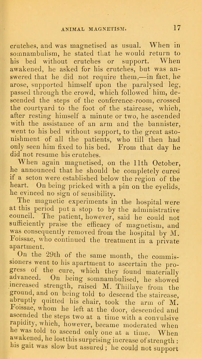 crutches, and was magnetised as usual. When in somnambulism, he stated that he would return to his bed without crutches or support. When awakened, he asked for his crutches, but was an- swered that he did not require them,—in fact, he arose, supported himself upon the paralysed leg, passed through the crowd, whick followed him, de- scended the steps of the conference-room, crossed the courtyard to the foot of the staircase, which, after resting himself a minute or two, he ascended with the assistance of an arm and the bannister, went to his bed without support, to the great asto- nishment of all the patients, who till then had only seen him fixed to his bed. From that day he did not resume bis crutches. When again magnetised, on the 11th October, he announced that he should be completely cured if a seton were established below the region of the heart. On being pricked with a pin on the eyelids, he evinced no sign of sensibility. The magnetic experiments in the hospital were at this period put a stop to by the administrative council. The patient, however, said he could not sufficiently praise the efficacy of magnetism, and was consequently removed from the hospital by M. Foissac, who continued the treatment in a private apartment. On the 29th of the same month, the commis- sioners went to his apartment to ascertain the pro- gress of the cure, which they found materially advanced. On being somnambulised, he showed increased strength, raised M. Thillaye from the ground, and on being told to descend the staircase, abruptly quitted his chair, took the arm of M. oissac, whom he left at the door, descended and ascended the steps two at a time with a convulsive rapidity, which, however, became moderated when lie was told to ascend only one at a time. When awakened, he lostthis surprising increase of strength : his gait was slow but assured ; he could not support