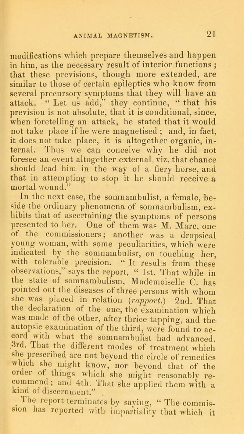 modifications which prepare themselves and happen in him, as the necessary result of interior functions ; that these previsions, though more extended, are similar to those of certain epileptics who know from several precursory symptoms that they will have an attack. “ Let us add,” they continue, “ that his prevision is not absolute, that it is conditional, since, when foretelling an attack, he stated that it would not take place if he were magnetised ; and, in fact, it does not take place, it is altogether organic, in- ternal. Thus we can conceive why he did not foresee an event altogether external, viz. that chance should lead him in the way of a fiery horse, and that in attempting to stop it he should receive a mortal wound.” In the next case, the somnambulist, a female, be- side the ordinary phenomena of somnambulism, ex- hibits that of ascertaining the symptoms of persons presented to her. One of them was M. Marc, one of the commissioners; another was a dropsical young woman, with some peculiarities, which were indicated by the somnambulist, on touching her, with tolerable precision. “ It results from these observations,” says the report, “ 1st. That while in the state of somnambulism. Mademoiselle C. has pointed out the diseases of three persons with whom she was placed in relation [rapport.) 2nd. That the declaration of the one, the examination which w'as made of the other, after thrice tapping, and the autopsic examination of the third, were found to ac- cord with what the somnambulist had advanced. ,3rd. That the different modes of treatment which she prescribed are not beyond the circle of remedies which she might know, nor beyond that of the 01 del of things which she might reasonably re- commend ; and 4th. That she applied them with a kind of discernmont.” I lie report terminates by saying, “ The commis- sion has reported with impartiality that which it