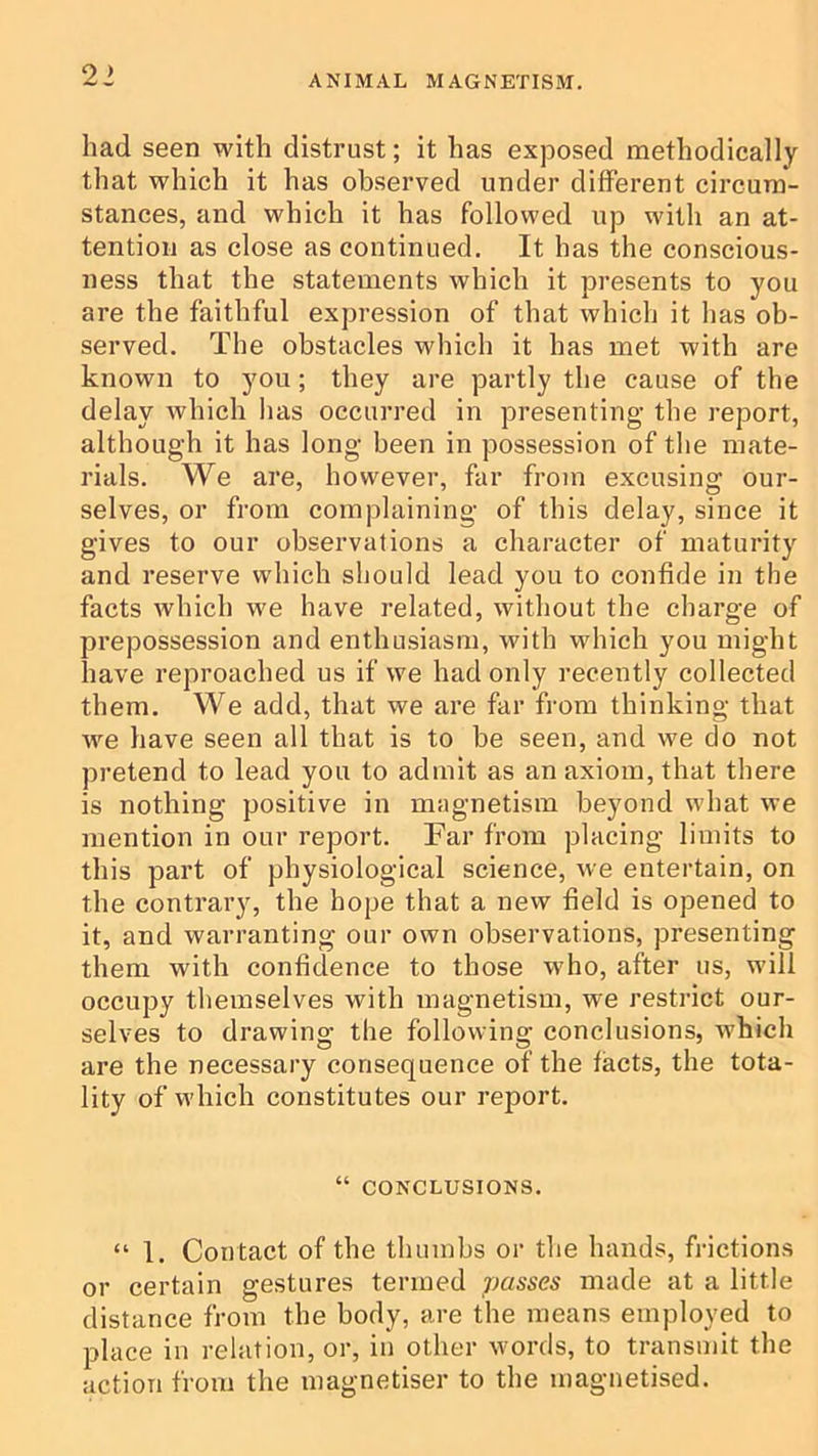 21 had seen with distrust; it has exposed methodically that which it has observed under different circum- stances, and which it has followed up with an at- tention as close as continued. It has the conscious- ness that the statements which it presents to you are the faithful expression of that which it has ob- served. The obstacles which it has met with are known to you; they are partly the cause of the delay which has occurred in presenting the report, although it has long been in possession of the mate- rials. We are, however, far from excusing our- selves, or from complaining of this delay, since it gives to our observations a character of maturity and reserve which should lead you to confide in the facts which we have related, without the charge of prepossession and enthusiasm, with which you might have reproached us if we had only recently collected them. We add, that we are far from thinking that we have seen all that is to be seen, and we do not pretend to lead you to admit as an axiom, that there is nothing positive in magnetism beyond what we mention in our report. Far from placing limits to this part of physiological science, we entertain, on the contrary, the hope that a new field is opened to it, and warranting our own observations, presenting them with confidence to those who, after us, will occupy tliemselves with magnetism, we restrict our- selves to drawing the following conclusions, which are the necessary consequence of the facts, the tota- lity of which constitutes our report. “ CONCLUSIONS. “ 1. Contact of the thumbs or the hands, frictions or certain gestures termed passes made at a little distance from the body, are the means employed to place in relation, or, in other wmrds, to transmit the action from the magnetiser to the magnetised.