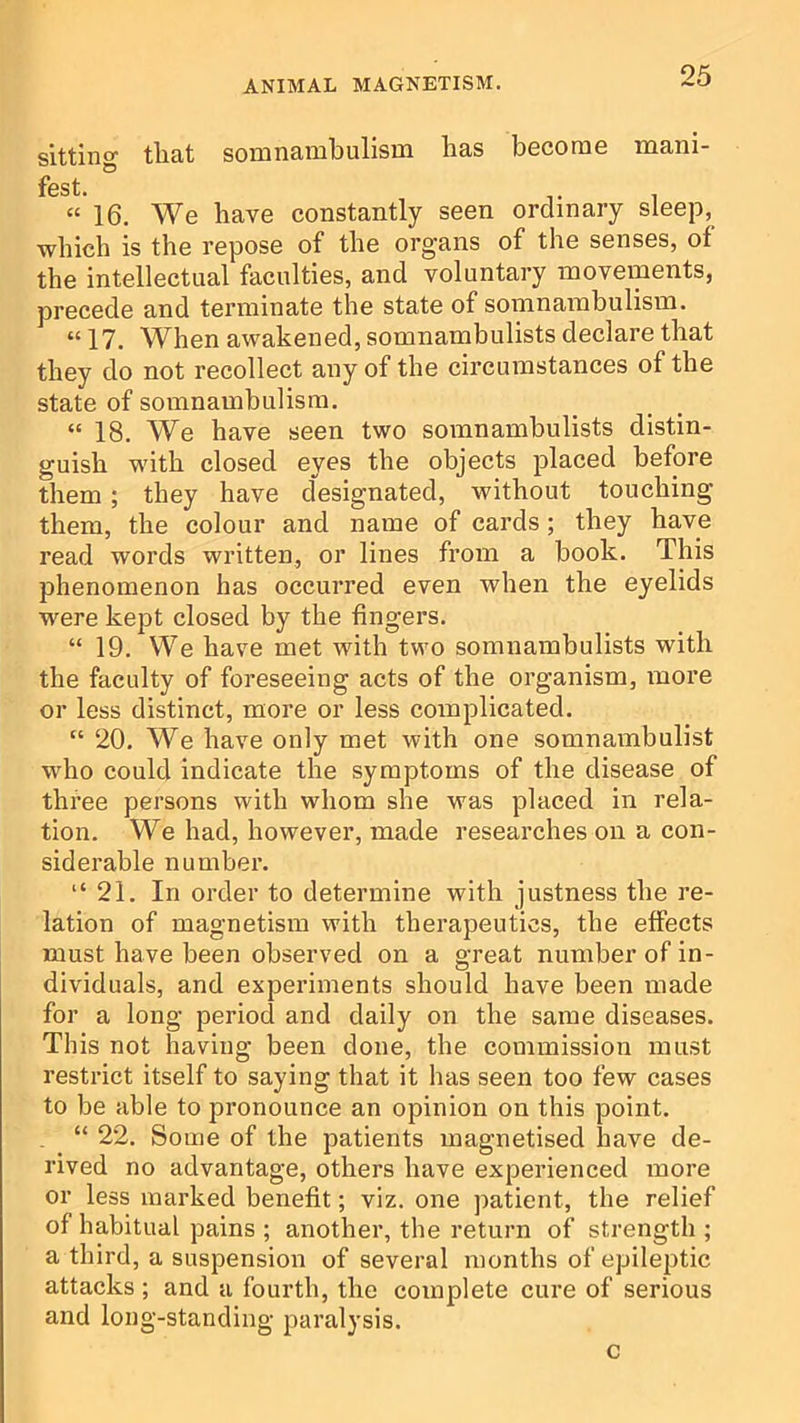 sitting tliat somnambulism bas become mani- fest. “16. We have constantly seen ordinary which is the repose of the org'ans of the ser the intellectual faculties, and voluntary movements, precede and terminate the state of somnambulism. “ 17. When awakened, somnambulists declare that they do not recollect any of the circumstances of the state of somnambulism. “ 18. We have seen two somnambulists distin- guish with closed eyes the objects placed before them; they have designated, without touching them, the colour and name of cards; they have read words written, or lines from a book. This phenomenon has occurred even when the eyelids were kept closed by the fingers. “ 19. We have met with two somnambulists with the faculty of foreseeing acts of the organism, more or less distinct, more or less complicated. “ 20. We have only met with one somnambulist who could indicate the symptoms of the disease of three persons with whom she was placed in rela- tion. We had, however, made researches on a con- siderable n umbel’. “21, In order to determine with justness the re- lation of magnetism with therapeutics, the effects must have been observed on a great number of in- dividuals, and experiments should have been made for a long period and daily on the same diseases. This not having been done, the commission must restrict itself to saying that it has seen too few cases to be able to pronounce an opinion on this point. “ 22. Some of the patients magnetised have de- rived no advantage, others have experienced more or less marked benefit; viz. one patient, the relief of habitual pains ; another, the return of strength ; a third, a suspension of several months of epileptic attacks ; and a fourth, the complete cure of serious and long-standing paralysis. c sleep, ses, of