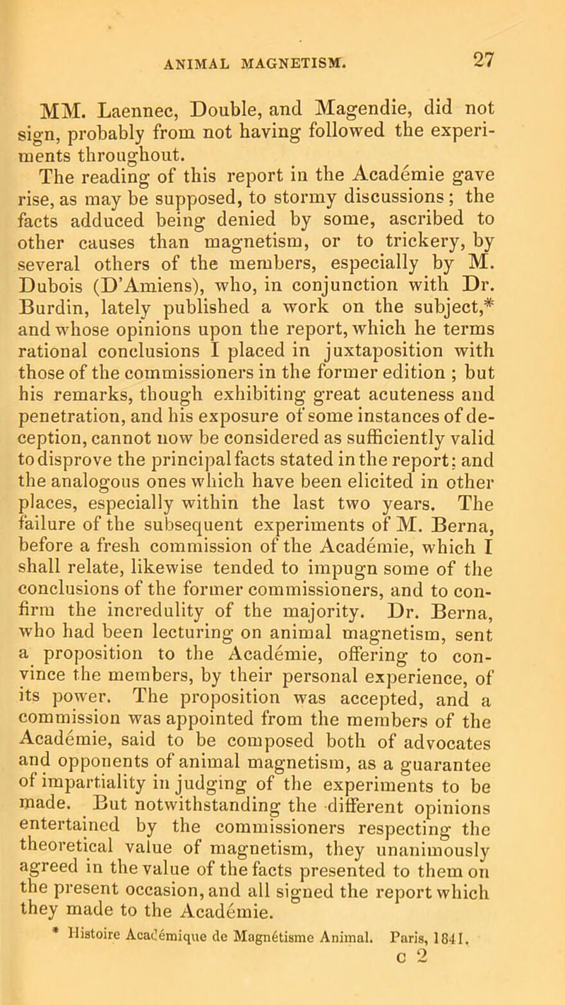 MM. Laennec, Double, and Magendie, did not sign, probably from not having followed the experi- ments throughout. The reading of this report in the Academie gave rise, as may be supposed, to stormy discussions; the facts adduced being denied by some, ascribed to other causes than magnetism, or to trickery, by several others of the members, especially by M. Dubois (D’Amiens), who, in conjunction with Dr. Burdin, lately published a work on the subject,* and whose opinions upon the report, which he terms rational conclusions I placed in juxtaposition with those of the commissioners in the former edition ; but his remarks, though exhibiting great acuteness and penetration, and his exposure of some instances of de- ception, cannot now be considered as sufficiently valid to disprove the principal facts stated in the report; and the analogous ones which have been elicited in other places, especially within the last two years. The failure of the subsequent experiments of M. Berna, before a fresh commission of the Academie, which I shall relate, likewise tended to impugn some of the conclusions of the former commissioners, and to con- firm the incredulity of the majority. Dr. Berna, who had been lecturing on animal magnetism, sent a proposition to the Academie, offering to con- vince the members, by their personal experience, of its power. The proposition was accepted, and a commission was appointed from the members of the Academie, said to be composed both of advocates and opponents of animal magnetism, as a guarantee of impartiality in judging of the experiments to be made. But notwithstanding the different opinions entertained by the commissioners respecting the theoretical value of magnetism, they unanimously agreed in the value of the facts presented to them on the present occasion, and all signed the report which they made to the Academie. * Histoire AcaOemique de Magn6tisme Animal. Paris, 1841. c 2