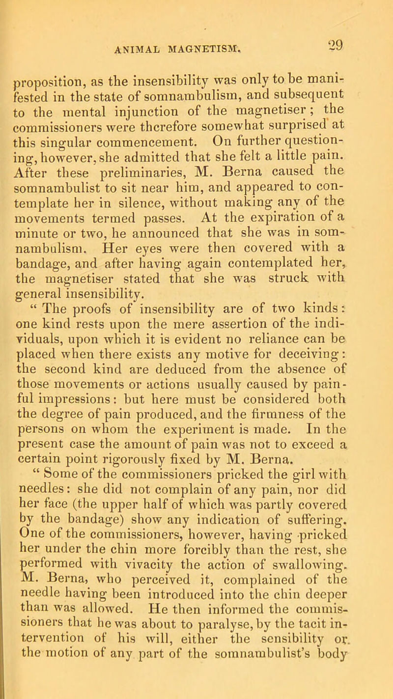 proposition, as the insensibility was only to be mani- fested in the state of somnambulism, and subsequent to the mental injunction of the magnetiser; the commissioners were therefore somewhat surprised at this singular commencement. On further question- ing, however, she admitted that she felt a little pain. After these preliminaries, M. Berna caused the somnambulist to sit near him, and appeared to con- template her in silence, without making any of the movements termed passes. At the expiration of a minute or two, he announced that she was in som- nambulism. Her eyes were then covered with a bandage, and after having again contemplated her, the magnetiser stated that she was struck with general insensibility. “ The proofs of insensibility are of two kinds: one kind rests upon the mere assertion of the indi- viduals, upon which it is evident no reliance can be placed when there exists any motive for deceiving: the second kind are deduced from the absence of those movements or actions usually caused by pain- ful impressions: but here must be considered both the degree of pain produced, and the firmness of the persons on whom the experiment is made. In the present case the amount of pain was not to exceed a certain point rigorously fixed by M. Berna. “ Some of the commissioners pricked the girl with needles: she did not complain of any pain, nor did her face (the upper half of which was partly covered by the bandage) show any indication of suffering. One of the commissioners, however, having pricked her under the chin more forcibly than the rest, she performed with vivacity the action of swallowing. M. Berna, who perceived it, complained of the needle having been introduced into the chin deeper than was allowed. He then informed the commis- sioners that he was about to paralyse, by the tacit in- tervention of his will, either the sensibility or. the motion of any part of the somnambulist’s body