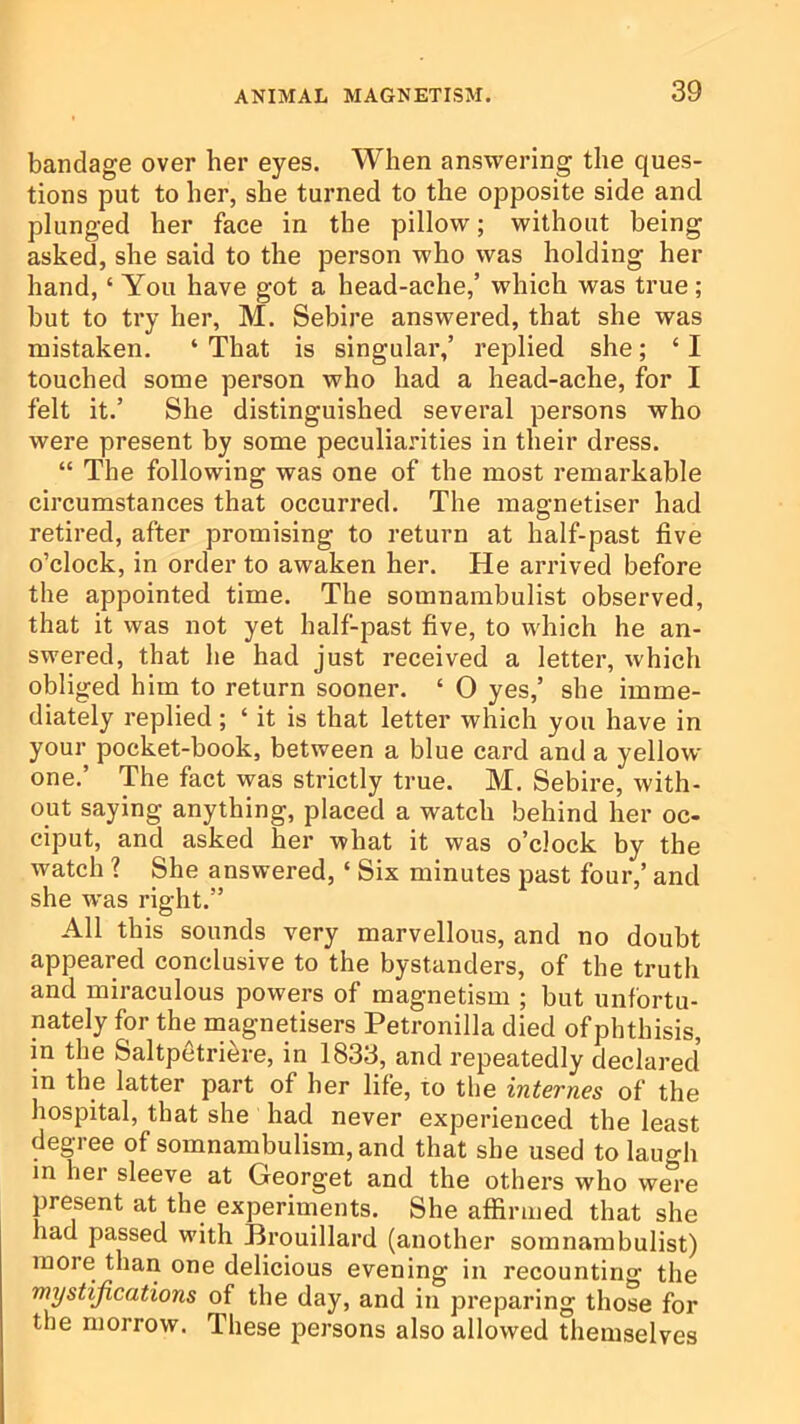 bandage over her eyes. When answering the ques- tions put to her, she turned to the opposite side and plunged her face in the pillow; without being asked, she said to the person who was holding her hand, ‘ You have got a head-ache,’ which was true; but to try her, M. Sebire answered, that she was mistaken. ‘ That is singular,’ replied she; ‘ I touched some person who had a head-ache, for I felt it.’ She distinguished several persons who were present by some peculiarities in their dress. “ The following was one of the most remarkable circumstances that occurred. The magnetiser had retired, after promising to return at half-past five o’clock, in order to awaken her. He arrived before the appointed time. The somnambulist observed, that it was not yet half-past five, to which he an- swered, that he had just received a letter, which obliged him to return sooner. ‘ O yes,’ she imme- diately replied; ‘ it is that letter which you have in your pocket-book, between a blue card and a yellow one.’ The fact was strictly true. M. Sebire, with- out saying anything, placed a watch behind her oc- ciput, and asked her what it was o’clock by the watch ? She answered, ‘ Six minutes past four,’ and she was right.” All this sounds very marvellous, and no doubt appeared conclusive to the bystanders, of the truth and miraculous powers of magnetism ; but unfortu- nately for the magnetisers Petronilla died ofphthisis, in the Saltpetri^re, in 1833, and repeatedly declared in the latter part of her life, to the internes of the hospital, that she had never experienced the least degree of somnambulism, and that she used to laugh in her sleeve at Georget and the others who were present at the experiments. She affirmed that she had passed with Brouillard (another somnambulist) more than one delicious evening in recounting the mystifications of the day, and in preparing those for the morrow. These persons also allowed themselves