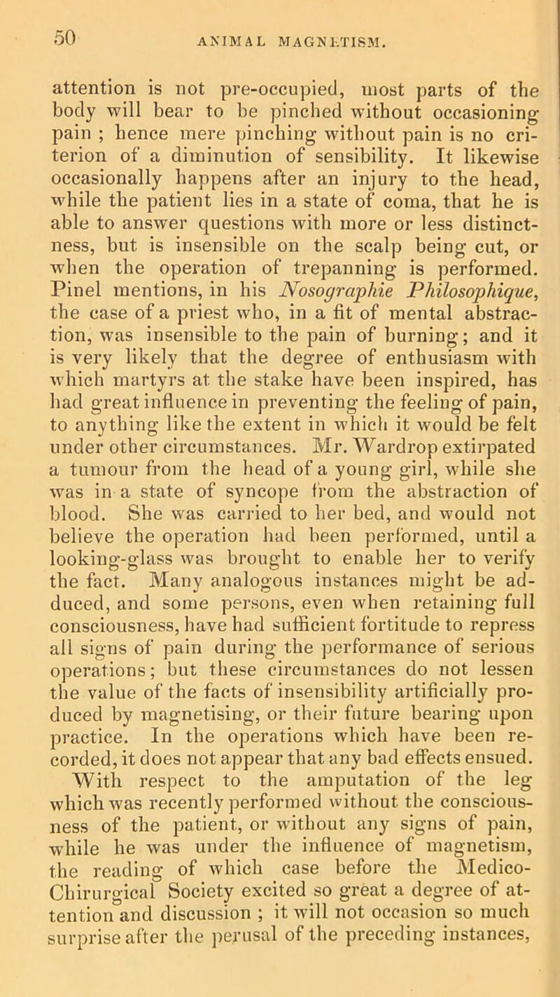 attention is not pre-occnpied, most parts of the body will bear to be pinched without occasioning pain ; hence mere pinching without pain is no cri- terion of a diminution of sensibility. It likewise occasionally happens after an injury to the head, while the patient lies in a state of coma, that he is able to answer questions with more or less distinct- ness, but is insensible on the scalp being cut, or when the operation of trepanning is performed. Pinel mentions, in his Nosographie Philosophique, the case of a priest who, in a fit of mental abstrac- tion, was insensible to the pain of burning; and it is very likely that the degree of enthusiasm with which martyrs at the stake have been inspired, has had great influence in preventing the feeling of pain, to anything like the extent in which it would be felt under other circumstances. Mr. Wai'drop extirpated a tumour from the head of a young girl, while she was in a state of syncope from the abstraction of blood. She was carried to her bed, and would not believe the operation had been performed, until a looking-glass was brought to enable her to verify the fact. Many analogous instances might be ad- duced, and some persons, even when retaining full consciousness, have had sufficient fortitude to repress all signs of pain during the performance of serious operations; but these circumstances do not lessen the value of the facts of insensibility artificially pro- duced by magnetising, or their future bearing upon practice. In the operations which have been re- corded, it does not appear that any bad effects ensued. With respect to the amputation of the leg which was recently performed without the conscious- ness of the patient, or without any signs of pain, w'hile he was under the influence of magnetism, the reading of which case before the Medico- Chirurgical Society excited so great a degree of at- tention and discussion ; it will not occasion so much surprise after the perusal of the preceding instances.