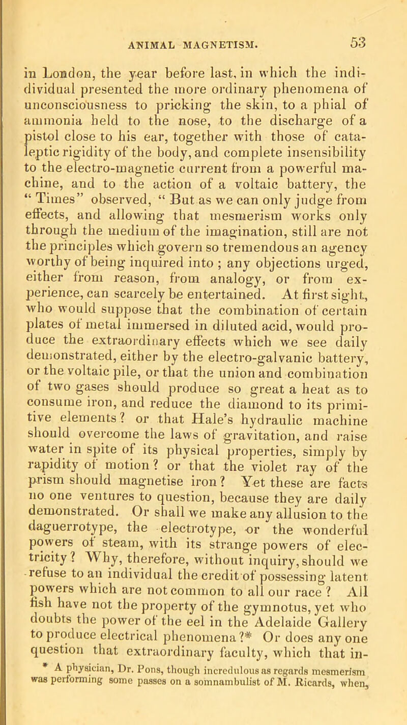 in London, the year before last, in which the indi- dividual presented the more ordinary phenomena of unconsciousness to pricking the skin, to a phial of ammonia held to the nose, to the discharge of a pistol close to his ear, together with those of cata- leptic rigidity of the body, and complete insensibility to the electro-magnetic current from a powerful ma- chine, and to the action of a voltaic battery, the “Times” observed, “ But as we can only judge from effects, and allowing that mesmerism works only through the medium of the imagination, still are not the principles which govern so tremendous an agency worthy of being inquired into ; any objections urged, either from reason, from analogy, or from ex- perience, can scarcely be entertained. At first sight, w'ho would suppose that the combination of certain plates of metal immersed in diluted acid, would pi’o- duce the ex:traordiuary effects which we see daily demonstrated, either by the electro-galvanic battery, or the voltaic pile, or that the union and combination of two gases should produce so great a heat as to consume iron, and reduce the diamond to its primi- tive elements ? or that Hale’s hydraulic machine should overcome the laws of gravitation, and raise water in spite of its physical properties, simply by rapidity of motion ? or that the violet ray of the prism should magnetise iron ? Yet these are facts no one ventures to question, because they are daily demonstrated. Or shall we make any allusion to the daguerrotype, the electrotype, or the wonderful powers of steam, with its strange powers of elec- tricity? Why, therefore, without inquiry, should we refuse to an individual the credit of possessing latent powers which are not common to all our race ? All fish have not the property of the gymnotus, yet who doubts the power of the eel in the Adelaide Gallery to produce electrical phenomena?* Or does any one question that extraordinary faculty, which that in- • A physician, Dr. Pons, though incredulous as regards mesmerism was performing some passes on a somnambulist of M. Ricards, when.