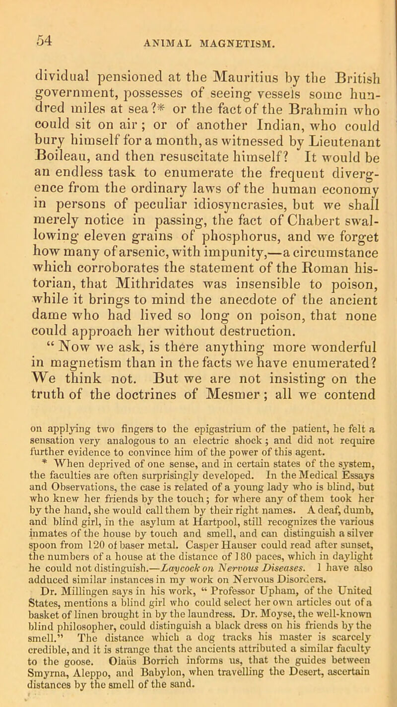 dividual pensioned at the Mauritius by the British government, possesses of seeing vessels some hun- dred miles at sea?* or the fact of the Brahmin who could sit on air ; or of another Indian, who could bury himself fora month, as witnessed by Lieutenant Boileau, and then resuscitate himself? It would be ail endless task to enumerate the frequent diverg- ence from the ordinary laws of the human economy in persons of peculiar idiosyncrasies, but we shall merely notice in passing, the fact of Chabert swal- lowing eleven grains of phosphorus, and we forget how many of arsenic, with impunity,—a circumstance which corroborates the statement of the Roman his- torian, that Mithridates was insensible to poison, while it brings to mind the anecdote of the ancient dame who had lived so long on poison, that none could approach her without destruction. “ Now we ask, is there anything more wonderful in magnetism than in the facts we have enumerated? We think not. But we are not insisting on the truth of the doctrines of Mesmer; all we contend on applying two fingers to the epigastrium of the patient, he felt a sensation very analogous to an electric shock; and did not require further evidence to convince him of the power of this agent. * When deprived of one sense, and in certain states of the system, the faculties are often surprisingly developed. In the Medical Essays and Observations, the case is related of a young lady who is blind, but who knew her friends by the touch; for where any of them took her by the hand, she would call them by their right names. A deaf, dumb, and blind girl, in the asylum at Hartpool, stiU recognizes the various inmates of the house by touch and smell, and can distinguish a silver spoon from 120 of baser metal. Casper Hauser could read after sunset, the numbers of a house at the distance of 180 paces, which in daylight he could not distinguish.—Laycock on Nervoits Diseases. 1 have also adduced similar instances in my work on Nervous Disorders. Dr. Millingen says in his work, “ Professor Upham, of the United States, mentions a blind girl who could select her own .articles out of a basket of linen brought in by the laundress. Dr. Moyse, the well-known blind philosopher, could distinguish a black dress on his friends by the smell.” The distance which a dog tracks his master is scarcely credible, and it is strange that the ancients attributed a similar faculty to the goose. Olaiis Borrich informs us, that the guides between Smyrnti, Aleppo, .and Babylon, when travelling the Desert, ascertain distances by the smell of the sand.