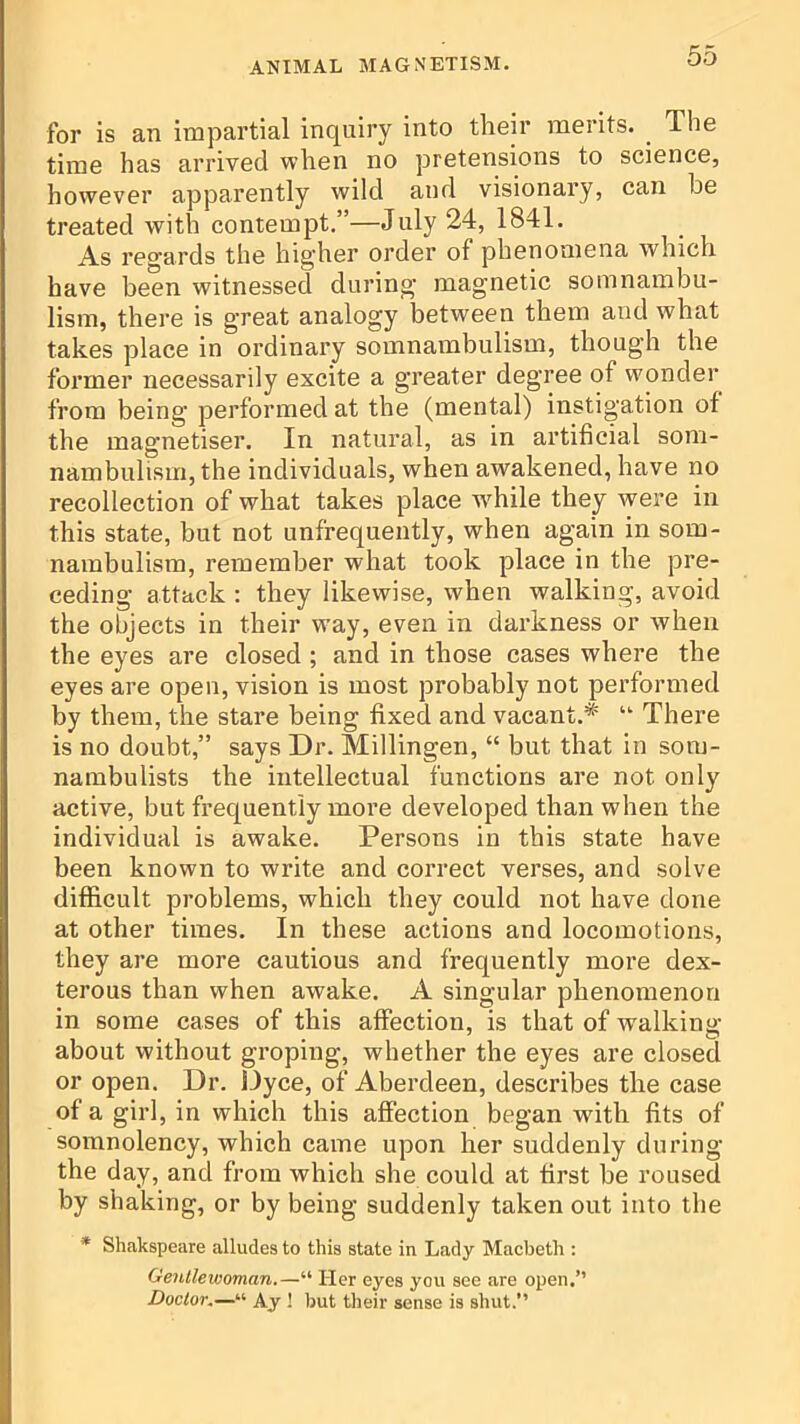 for is an impartial inquiry into their merits. _ The time has arrived when no pretensions to science, however apparently wild and visionary, can he treated with contempt.”—July 24, 1841. As regards the higher order of phenomena which have been witnessed during magnetic somnambu- lism, there is great analogy between them and what takes place in ordinary somnambulism, though the former necessarily excite a greater degree of wonder from being performed at the (mental) instigation of the magnetiser. In natural, as in artificial som- nambulism, the individuals, when awakened, have no recollection of what takes place w^hile they were in this state, but not unfrequently, when again in som- nambulism, remember what took place in the pre- ceding attack ; they likewise, when walking, avoid the objects in their way, even in darkness or when the eyes are closed; and in those cases where the eyes are open, vision is most probably not performed by them, the stare being fixed and vacant.* “ There is no doubt,” says Dr. Millingen, “ but that in som- nambulists the intellectual functions are not only active, but frequently more developed than when the individual is awake. Persons in this state have been known to write and correct verses, and solve difficult problems, which they could not have done at other times. In these actions and locomotions, they are more cautious and frequently more dex- terous than when awake. A singular phenomenon in some cases of this affection, is that of walking about without groping, whether the eyes are closed or open. Dr. Dyce, of Aberdeen, describes the case of a girl, in which this affection began with fits of somnolency, which came upon her suddenly during the day, and from which she could at first be roused by shaking, or by being suddenly taken out into the * Shakspeare alludes to this state in Lady Macbeth ; Genllewoman.—“ Her eyes you see are open.” Doctor.—“ Ay ! but their sense is shut.”