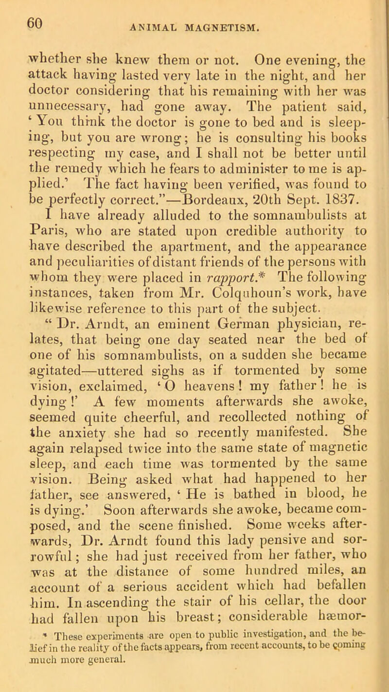 ANIMAL MAGNETISM. whether she knew them or not. One evening, the attack having lasted very late in the night, and her doctor considering that his remaining with her M'as unnecessary, had gone away. The patient said, ‘ You think the doctor is gone to bed and is sleep- ing, but you are wrong; he is consulting his books respecting iny case, and I shall not be better until the remedy which he fears to administer to me is ap- plied.’ The fact having been verified, was found to be perfectly correct.”—Bordeaux, 20th Sept. 1837. I have already alluded to the somnambulists at Paris, who are stated upon credible authority to have described the apartment, and the appearance and peculiarities of distant friends of the persons ivith whom they were placed in rapport.^ The following instances, taken from Mr. Colqnhoun’s work, have likewise reference to this part of the subject. “ Dr. Arndt, an eminent German physician, re- lates, that being one day seated near the bed of one of his somnambulists, on a sudden she became agitated—uttered sighs as if tormented by some vision, exclaimed, ‘ 0 heavens ! my father! he is dying!’ A few moments afterwards she awoke, seemed quite cheerful, and recollected nothing of the anxiety she had so recently manifested. She again relapsed twice into the same state of magnetic sleep, and each time was tormented by the same vision. Being asked what had happened to her father, see answered, ‘ He is bathed in blood, he is dying.’ Soon afterwards she awoke, became com- posed, and the scene finished. Some wrecks after- wards, Dr. Arndt found this lady pensive and sor- rowful; she had just received from her father, who was at the distance of some hundred miles, an account of a serious accident w'hich had befallen liim. In ascending the stair of his cellar, the door had fallen upon his breast; considerable haemor- ’ These experiments are open to public investigation, and the be- lief in the reality of the facts appears, from recent accounts, to be t()raing jmich more general.