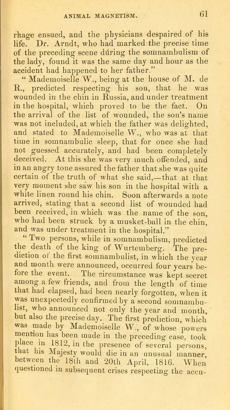 rhage ensued, and the physicians despaired of his life. Dr. Arndt, who had marked the precise time of the preceding scene diiring the somnambulism of the lady, found it was the same day and hour as the accident had happened to her father,” “ Mademoiselle W., being at the house of M. de R., predicted respecting his son, that he was wounded in the chin in Russia, and under treatment in the hospital, which proved to be the fact. On the arrival of the list of wonnded, the son’s name was not included, at which the father was delighted, and stated to Mademoiselle W., who was at that time in somnambulic sleep, that for once she had not guessed accurately, and had been completely deceived. At this she was very much offended, and in an angry tone assured the father that she was quite certain of the truth of what she said,—that at that very moment she saw his son in the hospital with a white linen round his chin. Soon afterwards a note arrived, stating that a second list of wounded had been received, in which was the name of the son, who had been struck by a musket-ball in the chin, and was under treatment in the hospital.” “ Two persons, while in somnambulism, predicted the death of the king of Wurtemberg. The pre- diction of the first somnambulist, in which the year and month were announced, occurred four years be- fore the event. The circumstance was kept secret among a few friends, and from the length of time that had elapsed, had been nearly forgotten, when it was unexpectedly confirmed by a second somnambu- list, who announced not only the year and month, but also the precise day. The first prediction, which was made by Mademoiselle AA., of whose powers mention has been made in the preceding case, took place in 1812, in the presence of several persons, t lat lus Majesty would die in an unusual manner, between the 18th and 20th April, 1816. When questioned in subsequent crises respecting the accu-