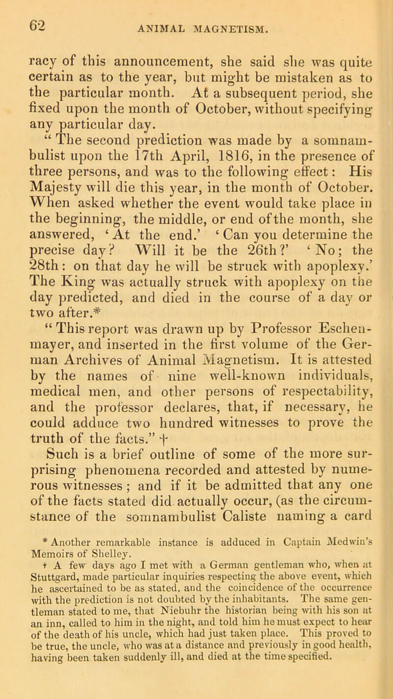 racy of this announcement, she said slie was quite certain as to the year, but might be mistaken as to the particular month. At a subsequent period, she fixed upon the month of October, without specifying any particular day. “ The second prediction was made by a somnam- bulist upon the 17th April, 1816, in the presence of three persons, and was to the following effect: His Majesty will die this year, in the month of October. When asked whether the event would take place in the beginning, the middle, or end of the month, she answered, ‘At the end.’ ‘ Can you determine the precise day? Will it be the 26th?’ ‘No; the 28th: on that day he will be struck with apoplexy.’ The King was actually struck with apoplexy on the day predicted, and died in the course of a day or two after.* “ This report was drawn up by Professor Escheu- mayer, and inserted in the first volume of the Ger- man Archives of Animal Magnetism. It is attested by the names of nine well-known individuals, medical men, and other persons of respectability, and the professor declares, that, if necessary, he could adduce two hundred witnesses to prove the truth of the facts.” t Such is a brief outline of some of the more sur- prising phenomena recorded and attested by nume- rous witnesses ; and if it be admitted that any one of the facts stated did actually occur, (as the circum- stance of the somnambulist Caliste naming a card * Another remarkable instance is adduced in Captain jMedwin’s Memoirs of Shelley. + A few days ago I met with a German gentleman who, when at Stuttgard, made particular inquiries respecting the above event, which he ascertained to be as stated, and the coincidence of the occurrence with the prediction is not doubted by the inhabitants. Tbe same gen- tleman stated to me, tliat Niebuhr the historian being with his son at an inn, called to him in the night, and told him he must expect to hear of the death of his uncle, which had just taken place. This proved to be true, the uncle, who was at a distance and previously in good health, having been taken suddenly ill, and died at the time specified.