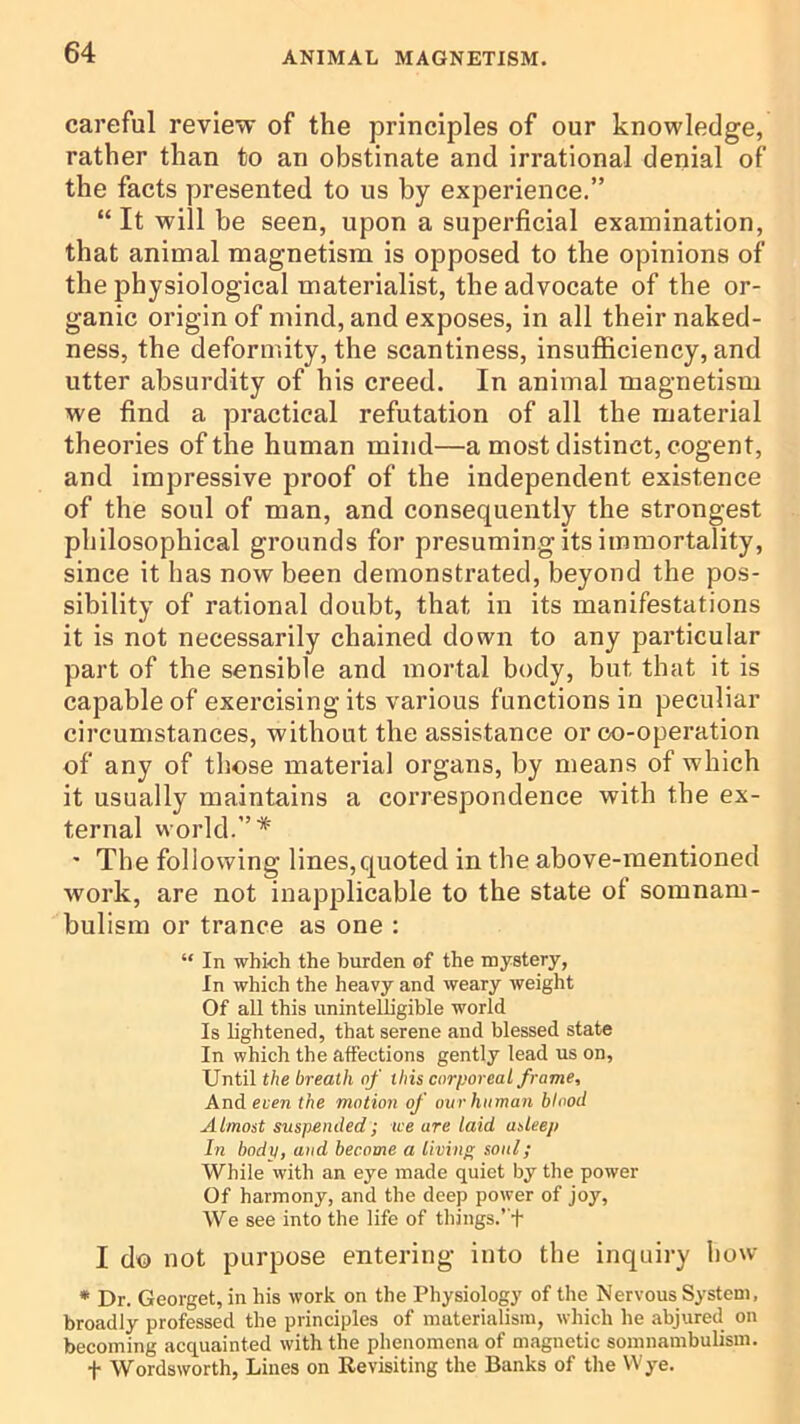 careful review of the principles of our knowledge, rather than to an obstinate and irrational denial of the facts presented to us by experience.” “ It will be seen, upon a superficial examination, that animal magnetism is opposed to the opinions of the physiological materialist, the advocate of the or- ganic origin of mind, and exposes, in all their naked- ness, the deformity, the scantiness, insufficiency, and utter absurdity of his creed. In animal magnetism we find a practical refutation of all the material theories of the human mind—a most distinct, cogent, and impressive proof of the independent existence of the soul of man, and consequently the strongest philosophical grounds for presuming its immortality, since it has now been demonstrated, beyond the pos- sibility of rational doubt, that in its manifestations it is not necessarily chained down to any particular part of the sensible and mortal body, but that it is capable of exercising its various functions in peculiar circumstances, without the assistance or co-operation of any of those material organs, by means of which it usually maintains a correspondence with the ex- ternal world.”* ' The following lines,quoted in the above-mentioned work, are not inapplicable to the state of somnam- bulism or trance as one : “ In which the burden of the mystery, In which the heavy and weary weight Of all this unintelligible world Is lightened, that serene and blessed state In which the affections gently lead us on, Until the breath of this corporeal frame. And even the motion of our human blood Almost suspended; we are laid asleep In body, and become a living soul; While with an eye made quiet by the power Of harmony, and the deep power of joy. We see into the life of things.’ t I do not purpose entering into the inquiry how • Dr. Georget, in his work on the Physiology of the Nervous System, broadly professed the principles of materialism, which he abjured on becoming acquainted with the phenomena of magnetic somnambulism, t Wordsworth, Lines on Revisiting the Banks of tlie Wye.