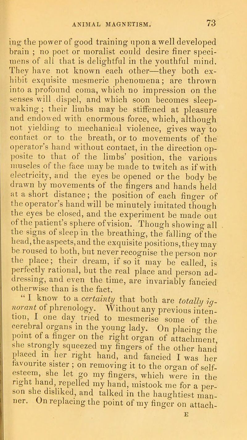 ino' the power of good training upon a well developed brain ; no poet or moralist could desire finer speci- mens of all that is delightful in the youthful mind. They have not known each other—they both ex- hibit exquisite mesmeric phenomena; are thrown into a profound coma, which no impression on the senses will dispel, and which soon becomes sleep- waking ; their limbs may be stiffened at pleasure and endowed with enormous force, which, although not yielding to mechanical violence, gives way to contact or to the breath, or to movements of the operator’s hand without contact, in the direction op- ])osite to that of the limbs’ position, the various muscles of the face may be made to twitch as if with electricity, and the eyes be opened or the body be drawn by movements of the fingers and hands held at a short distance; the position of each finger of the operator’s hand will be minutely imitated thouo'h the eyes be closed, and the experiment be made mit of the patient’s sphere of vision. Though showino- all the signs of sleep in the breathing, the falling of the head, the aspects, and the exquisite positions, they may be roused to both, but never recognise the person nor tlie place; their dream, if so it may be called, is perfectly rational, but the real place and person ad- dressing, and even the time, are invariably fancied otherwise than is the fact. “ I know to a certainty that both are totally ig- norant of phrenology. Without any previous iiitem tion, I one day tried to mesmerise some of the cerebral organs in the young lady. On placing the ])omt of a finger on the right organ of attachment she strongly squeezed my fingers of the other hand placed in her right hand, and fancied I was her favourite sister ; on removing it to the organ of self- esteem, she let go my fingers, which were in the right hand repelled my hand, mistook me for a per- son she disliked, and talked in the haughtiest man- ner. On replacing the point of my finger on attach- E