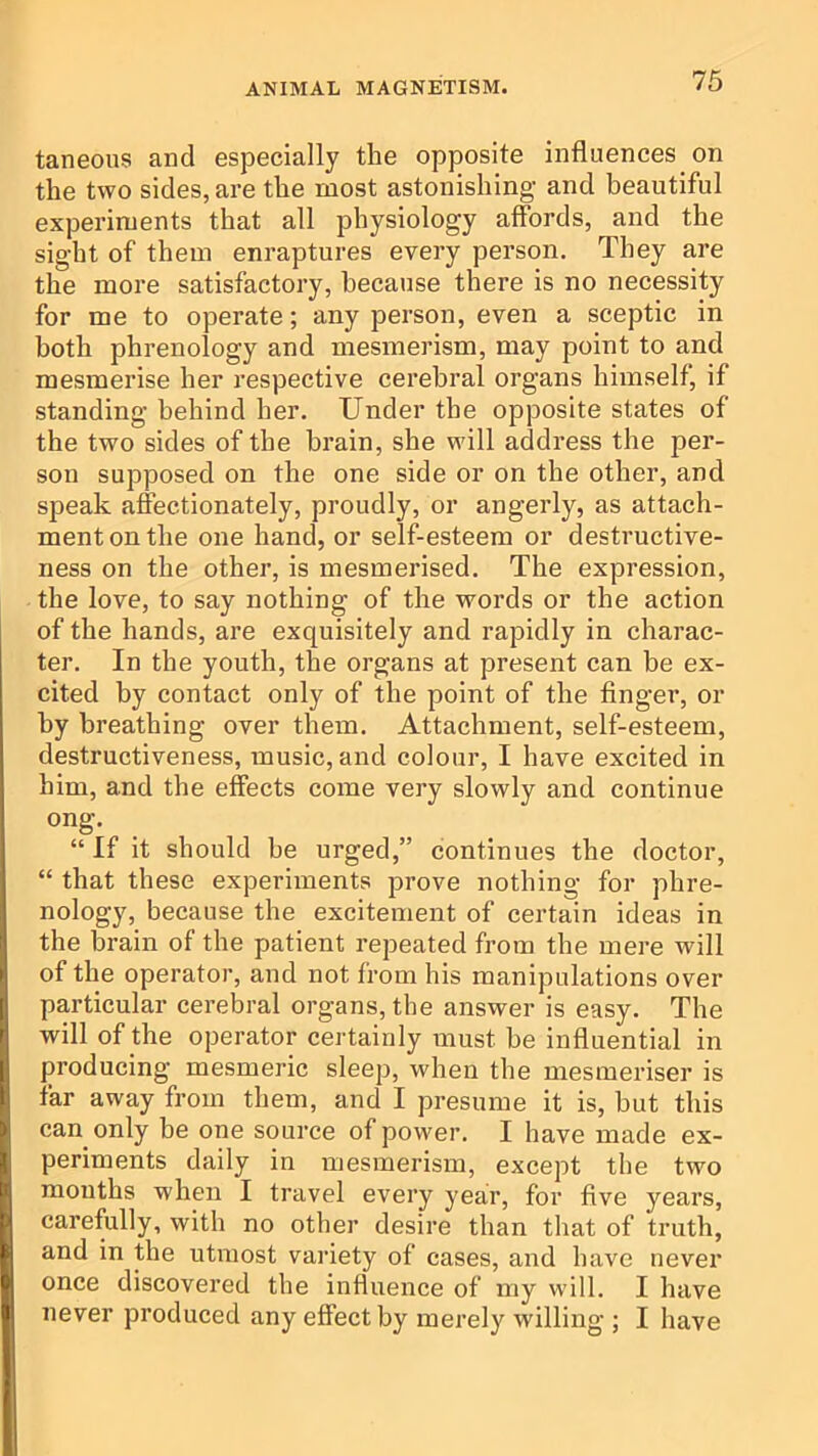 taneons and especially the opposite influences on the two sides, are the most astonishing and beautiful experiments that all physiology affords, and the sight of them enraptures every person. They are the more satisfactory, because there is no necessity for me to operate; any person, even a sceptic in both phrenology and mesmerism, may point to and mesmerise her respective cerebral organs himself, if standing behind her. Under the opposite states of the two sides of the brain, she will address the per- son supposed on the one side or on the other, and speak affectionately, proudly, or angerly, as attach- ment on the one hand, or self-esteem or destructive- ness on the other, is mesmerised. The expression, the love, to say nothing of the words or the action of the hands, are exquisitely and rapidly in charac- ter. In the youth, the organs at present can be ex- cited by contact only of the point of the finger, or by breathing over them. Attachment, self-esteem, destructiveness, music, and colour, I have excited in him, and the effects come very slowly and continue ong. “ If it should be urged,” continues the doctor, “ that these experiments prove nothing for phre- nology, because the excitement of certain ideas in the brain of the patient repeated from the mere will of the operator, and not from his manipulations over particular cerebral organs, the answer is easy. The will of the operator certainly must be influential in producing mesmeric sleep, when the mesmeriser is far away from them, and I presume it is, but this can only be one source of power. I have made ex- periments daily in mesmerism, except the two months when I travel every year, for five years, carefully, with no other desire than that of truth, and in the utmost variety of cases, and have never once discovered the influence of my wdll. I have never produced any effect by merely willing ; I have