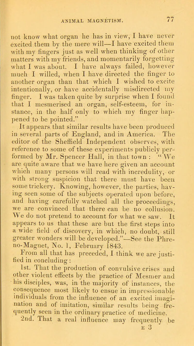 not know wliat organ he has in view, I have never excited them by the mere will—I have excited them with my fingers just as well when thinking of other matters with my friends, and momentarily forgetting what I was about. I have always failed, however much I willed, when I have directed the finger to another organ than that which I wished to excite intentionally, or have accidentally misdirected my finger. I was taken quite by surprise when I found that I mesmerised an organ, self-esteem, for in- stance, in the half only to which my finger hap- pened to be pointed.” It appears that similar results have been produced in several parts of England, and in America. The editor of the Sheffield Independent observes, with reference to some of these experiments publicly per- formed by Mr. Spencer Hall, in that town : “ We are quite aware that we have here given an account which many persons will read with incredulity, or with strong suspicion that there must have been some trickery. Knowing, however, the parties, hav- ing seen some of the subjects operated upon befoi'e, and having carefully watched all the proceedings, we are convinced that there can be no collusion. We do not pretend to account for what we saw. It appears to us that these are but the first steps into a wide field of discovery, in which, no doubt, still greater wonders will be developed.”—See the Phre- no-Magnet, No. 1, February 1843. From all that has preceded, I think we are justi- fied in concluding: 1st. That the production of convulsive crises and other violent effects by the practice of Mesmei- and his disciples, was, in the inajority of instances, the consequence most likely to ensue in impressionable individuals fi'om the influence of an excited imagi- nation and of imitation, similar results being fre- quently seen in the ordinary practice of medicine. 2nd. That a real influence may frequently be E 3