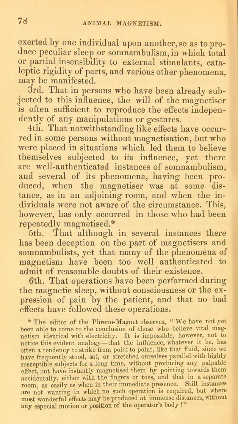 exerted by one individual upon another, so as to pro- duce peculiar sleep or somnambulism, in which total or partial insensibility to external stimulants, cata- leptic rigidity of parts, and various other phenomena, may be manifested. 3rd. That in persons who have been already sub- jected to this influence, the will of the magnetiser is often sufficient to reproduce the effects indepen- dently of any manipulations or gestures. 4th. That notwithstanding like effects have occur- red in some persons without magnetisation, but who were placed in situations which led them to believe themselves subjected to its influence, yet there are well-authenticated instances of somnambulism, and several of its phenomena, having been pro- duced, when the magnetiser was at some dis- tance, as in an adjoining room, and when the in- dividuals were not aware of the circumstance. This, however, has only occurred in those who had been repeatedly magnetised.* 5th. That although in several instances there has been deception on the part of magnetisers and somnambulists, yet that many of the phenomena of magnetism have been too well authenticated to admit of reasonable doubts of their existence. 6th. That operations have been performed during the magnetic sleep, without consciousness or the ex- jDression of pain by the patient, and that no bad effects have followed these operations. * The editor of the Phreno-Magnet observes, “ We have not yet been able to come to the conclusion of those who believe vital mag- netism identical with electricity. It is impossible, however, not to notice this evident analogy—that the influence, whatever it be, has often a tendency to strike from point to point, like that fluid, since we have frequently stood, sat, or stretched ourselves parallel with highly susceptible subjects for a long time, without producing any palpable effect, but have instantly magnetised them by pointing towards them accidentally, either mth the fingers or toes, and that in a separate room, as easily as when in their immediate presence. Still instances are not wanting in which no such operation is required, but where most wonderful effects may be produced at immense distances, without any especial motion or position of the operator’s body ! ”
