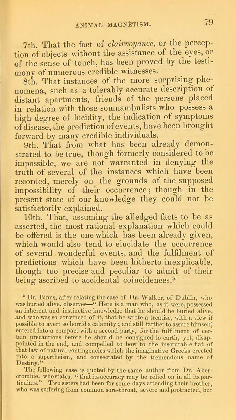 7th. That the fact of clairvoyance, or the percep- tion of objects without the assistance of the eyes, or of the sense of touch, has been proved by the testi- mony of numerous credible witnesses. 8th. That instances of the more surprising phe- nomena, such as a tolerably accurate description of distant apartments, friends of the persons placed in relation with those somnambulists who possess a high degree of lucidity, the indication of symptoms of disease, the prediction of events, have been brought forward by many credible individuals. 9th. That from what has been already demon- strated to be true, though formerly considered to be impossible, we are not warranted in denying the truth of several of the instances which have been recorded, merely on the grounds of the supposed impossibility of their occurrence; though in the present state of our knowledge they could not be satisfactorily explained. 10th. That, assuming the all edged facts to be as asserted, the most rational explanation which could be offered is the one which has been already given, which would also tend to elucidate the occurrence of several wonderful events, and the fulfilment of predictions which have been hitherto inexplicable, though too precise and peculiar to admit of their being ascribed to accidental coincidences.* * Dr. Binns, after relating the case of Dr. Walker, of Dublin, who was buried ahve, observes—“ Here is a man who, as it were, possessed an inherent and instinctive knowledge that he should be buried alive, and who was so convinced of it, that he wrote a treatise, with a view if possible to avert so horrid a calamity 5 and still farther to assure himself, entered into a compact with a second party, for the fulfilment of cer- tain precautions before he should be consigned to earth, yet, disap- pointed in the end, and compelled to bow to the inscrutable fiat of that law of natural contingencies which the imaginative Greeks erected into a supertheism, and consecrated by the tremendous name of Destiny.” The following case is quoted by the same author from Dr. Aber- crombie, who states, “ that its accuracy may be relied on in all its par- ticulars.” Two sisters had been for some days attending their brother, who was suffering from common sore-throat, severe and protracted, but