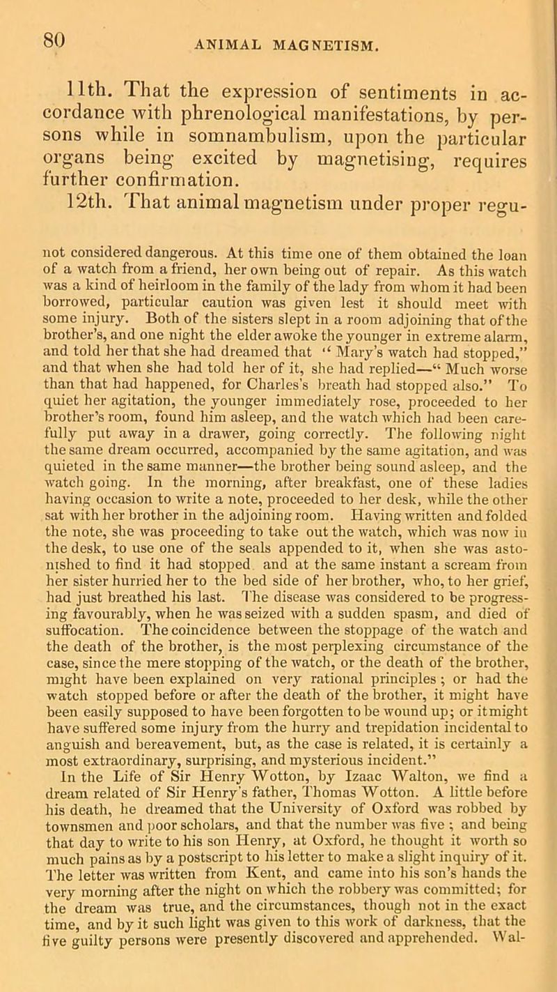 11th. That the expression of sentiments in ac- cordance with phrenological manifestations, by per- sons while in somnambulism, upon the particular organs being excited by magnetising, requires further confirmation. 12th. That animal magnetism under proper regu- uot considered dangerous. At this time one of them obtained the loan of a watch from a friend, her own being out of repair. As this watch was a kind of heirloom in the family of the lady from whom it had been borrowed, particular caution was given lest it should meet with some injury. Both of the sisters slept in a room adjoining that of the brother’s, and one night the elder awoke the younger in extreme alarm, and told her that she had dreamed that ‘‘ Mary’s watch had stopped,” and that when she had told her of it, she had replied—“ Much worse than that had happened, for Charles’s breath had stopped also.” To quiet her agitation, the younger immediately rose, proceeded to her brother’s room, found him asleep, and the watch which had been care- fully put away in a drawer, going correctly. The following night the same dream occurred, accompanied by the same agitation, and wfis quieted in the same manner—the brother being sound asleep, and the watch going. In the morning, after breakfast, one of these ladies having occasion to write a note, proceeded to her desk, while the other sat with her brother in the adjoining room. Having written and folded the note, she was proceeding to take out the watch, which was now in the desk, to use one of the seals appended to it, when she was asto- nished to find it had stopped and at the same instant a scream from her sister hurried her to the bed side of her brother, who, to her grief, had just breathed his last. ’I'he disease was considered to be progress- ing favourably, when he was seized with a sudden spasm, and died of suffocation. The coincidence between the stoppage of the watch and the death of the brother, is the most perplexing circumstance of the case, since the mere stopping of the watch, or the death of the brother, might have been explained on very rational principles; or had the watch stopped before or after the death of the brother, it might have been easily supposed to have been forgotten to be wound up; or itmight have suffered some injury from the hurry and trepidation incidental to anguish and bereavement, but, as the case is related, it is certainly a most extraordinary, surprising, and mysterious incident.” In the Life of Sir Henry Wotton, by Izaac Walton, we find a dream related of Sir Henry’s father, Thomas Wotton. A little before his death, he dreamed that the University of Oxford was robbed by townsmen and ])Oor scholars, and that the number was five ; and being that day to write to his son Henry, at Oxford, he thought it worth so much pains as by a postscript to his letter to make a slight inquiry of it. The letter was written from Kent, and came into his son’s hands the very morning after the night on which the robbery was committed; for the dream was true, and the circumstances, though not in the exact time, and by it such light was given to this work of darkness, that the five guilty persons were presently discovered and .apprehended. Wal-