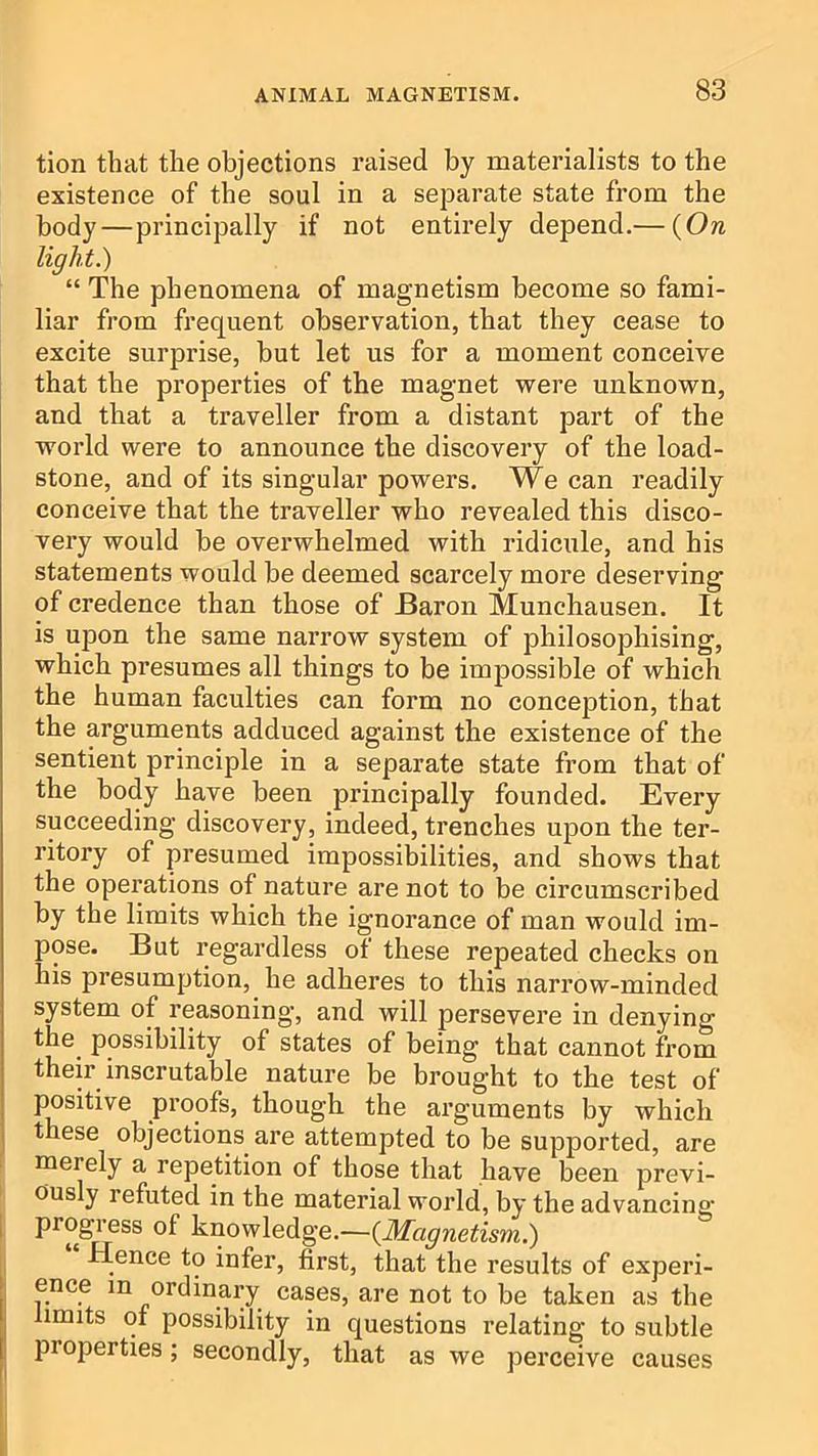tion that the objections raised by materialists to the existence of the soul in a separate state from the body—principally if not entirely depend.— {On light.) “ The phenomena of magnetism become so fami- liar from frequent observation, that they cease to excite surprise, but let us for a moment conceive that the properties of the magnet were unknown, and that a traveller from a distant part of the world were to announce the discovery of the load- stone, and of its singular powers. We can readily conceive that the traveller who revealed this disco- very would be overwhelmed with ridicule, and his statements would be deemed scarcely more deserving of credence than those of Baron Munchausen. It is upon the same narrow system of philosophising, which presumes all things to be impossible of which the human faculties can form no conception, that the arguments adduced against the existence of the sentient principle in a separate state from that of the body have been principally founded. Every succeeding discovery, indeed, trenches upon the ter- ritory of presumed impossibilities, and shows that the operations of nature are not to be circumscribed by the limits which the ignorance of man would im- pose. But regardless ot these repeated checks on his presumption, he adheres to this narrow-minded system of reasoning, and will persevere in denying the possibility of states of being that cannot from their inscrutable nature be brought to the test of positive proofs, though the arguments by which these objections are attempted to be supported, are : merely a repetition of those that have been previ- ously refuted in the material world, by the advancing I progress of knowledge.—{Magnetism.) i Hence to infer, first, that the results of experi- ence in ordinary cases, are not to be taken as the I limits of possibility in questions relating to subtle properties; secondly, that as we perceive causes