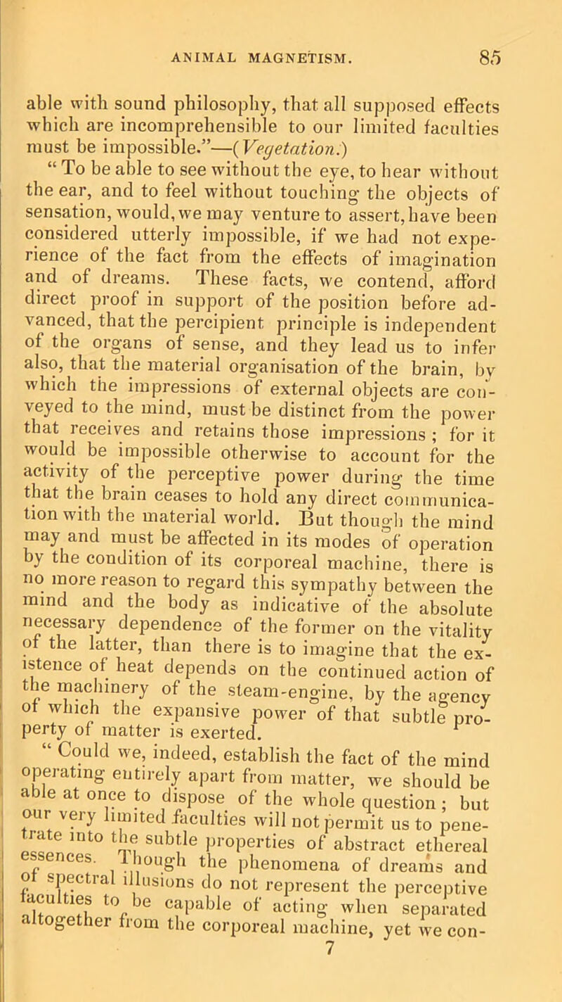 able with sound philosophy, that all supposed effects which are incomprehensible to our limited faculties must be impossible.”—{Vegetation.) “ To be able to see without the eye, to hear without the ear, and to feel without touching the objects of sensation, would, we may venture to assert, have been considered utterly impossible, if we had not expe- rience of the fact from the effects of imagination and of dreams. These facts, we contend, afford direct proof in support of the position before ad- vanced, that the percipient principle is independent of the organs of sense, and they lead us to infer also, that the material organisation of the brain, by which the impressions of external objects are con'- veyed to the mind, must be distinct from the power that receives and retains those impressions ; for it would be impossible otherwise to account for the activity of the perceptive power during the time that the brain ceases to hold any direct communica- tion with the material world. But though the mind may and must be affected in its modes of operation by the condition of its corporeal machine, there is no more reason to regard this sympathy between the mind and the body as indicative of the absolute necessary dependence of the former on the vitality of the latter, than there is to imagine that the ex- istence of heat depends on the continued action of the machinery of the steam-engine, by the agency I of which the expansive power of that subtle pro- [ perty of matter is exerted. ‘ Could we, indeed, establish the fact of the mind operating entirely apart from matter, we should be able at once to dispose of the whole question ; but our veiy imited faculties will not permit us to pene- Tate into the subtle properties of abstract ethereal sences. Ihough the phenomena of dreams and o spectral illusions do not represent the perceptive taculties to be capable of acting when separated ogether from the corporeal machine, yet w'e con- 7