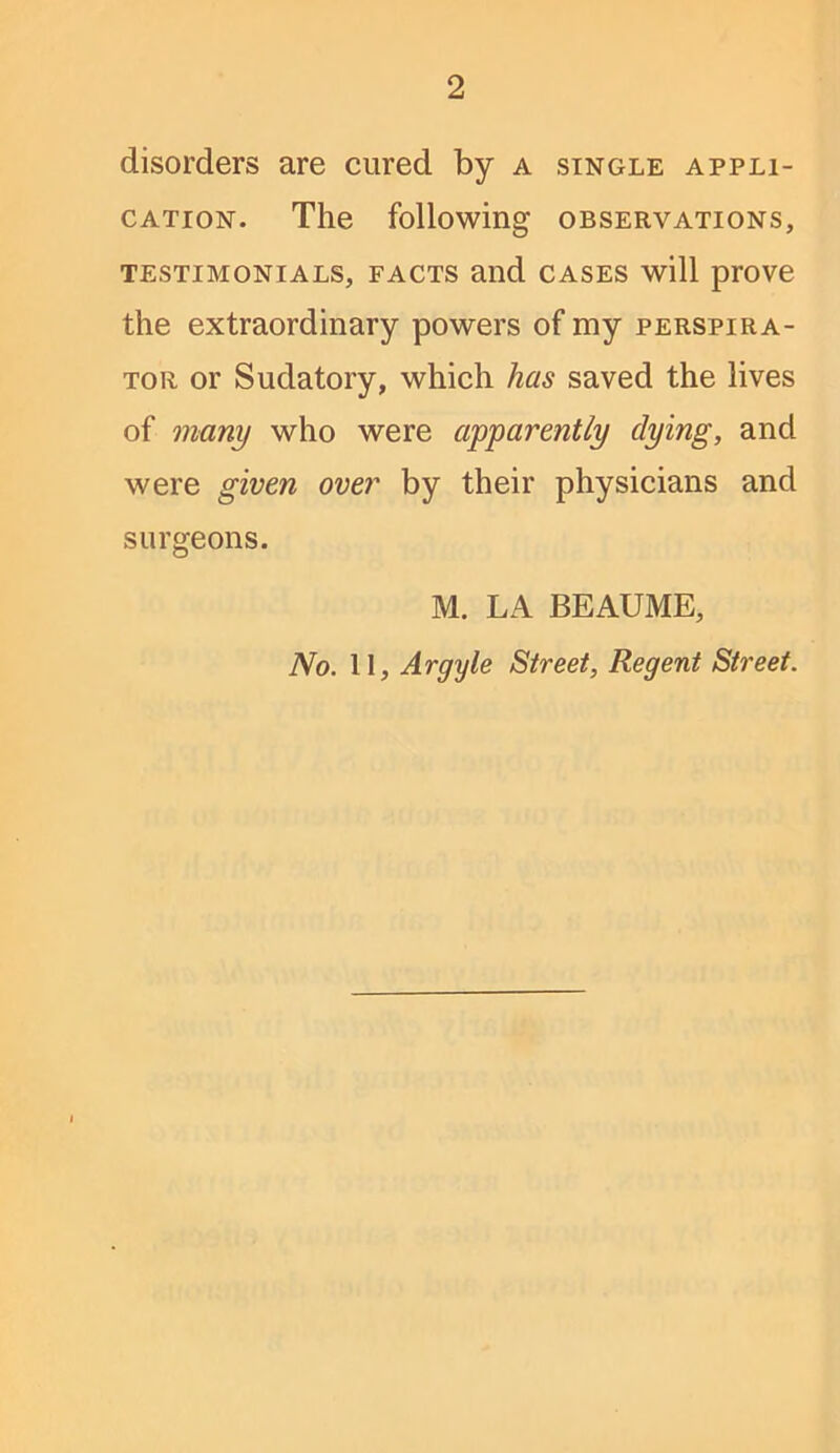 disorders are cured by a single appli- cation. The following observations, TESTIMONIALS, FACTS Olid CASES will prOVC the extraordinary powers of my perspira- TOR or Sudatory, which has saved the lives of many who were apparently dying, and were given over by their physicians and surgeons. M. LA BEAUME, No. II, Argyle Street, Regent Street.