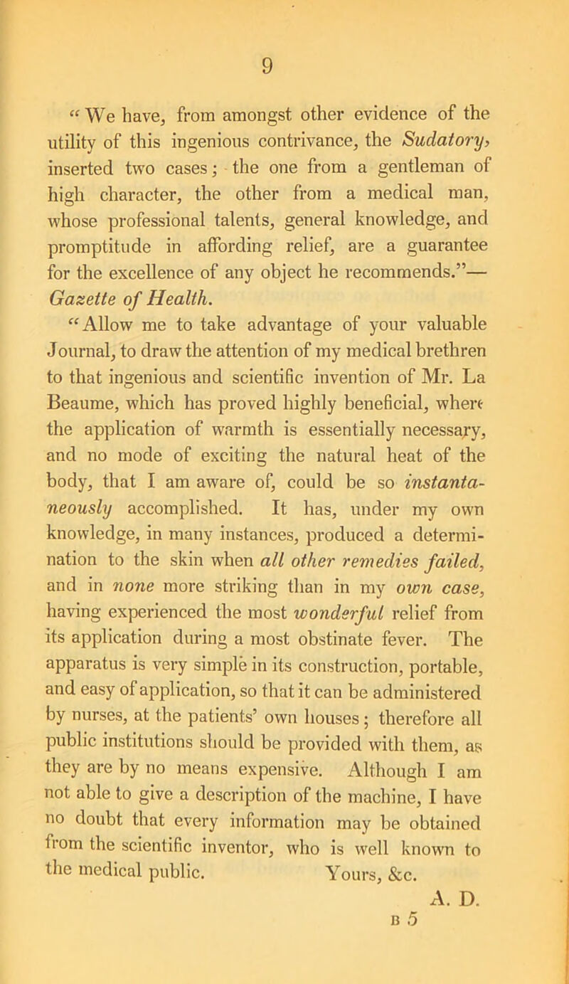 “ We have, from amongst other evidence of the utility of this ingenious contrivance, the Sudatory, inserted two cases; the one from a gentleman of high character, the other from a medical man, whose professional talents, general knowledge, and promptitude in affording relief, are a guarantee for the excellence of any object he recommends.”— Gazette of Health. “Allow me to take advantage of your valuable Journal, to draw the attention of my medical brethren to that ingenious and scientific invention of Mr. La Beaume, which has proved highly beneficial, where the application of warmth is essentially necessa^’y, and no mode of exciting the natural heat of the body, that I am aware of, could be so instanta- neously accomplished. It has, under my own knowledge, in many instances, produced a determi- nation to the skin when all other remedies failed, and in none more striking than in my own case, having experienced the most wonderful relief from its application during a most obstinate fever. The apparatus is very simple in its construction, portable, and easy of application, so that it can be administered by nurses, at the patients’ own houses; therefore all public institutions should be provided with them, as they are by no means expensive. Although I am not able to give a description of the machine, I have no doubt that every information may be obtained from the scientific inventor, who is well known to the medical public. Yours, &c. A. D.