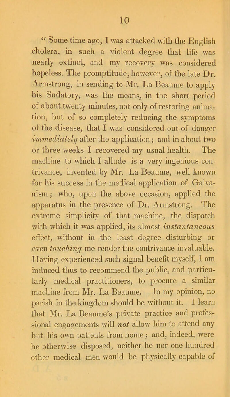 Some time ago, I was attacked with the English cholera, in such a violent degree that life was nearly extinct, and my recovery was considered hopeless. The promptitude, however, of the late Dr. Armstrong, in sending to Mr. La Beaume to apply his Sudatory, was the means, in the short period of about twenty minutes, not only of restoring anima- tion, but of so completely reducing the symptoms of the disease, that I was considered out of danger immediately after the application; and in about two or three weeks I recovered my usual health. The machine to which I allude is a very ingenious con- trivance, invented by Mr. La Beaume, well known for his success in the medical application of Galva- nism ; who, upon the above occasion, applied the apparatus in the presence of Dr. Armstrong. The extreme simplicity of that machine, the dispatch with which it was applied, its almost instantaneous effect, without in the least degree disturbing or even touching me render the contrivance invaluable. Having experienced such signal benefit myself, I am induced thus to recommend the public, and particu- larly medical practitioners, to procure a similar machine from Mr. La Beaume. In my opinion, no parish in the kingdom should be without it. I learn that Mr. La Beaume’s private practice and profes- sional engagements will not allow him to attend any but his own patients from home; and, indeed, were he otherwise disposed, neither he nor one hundred other medical men would be physically capable of