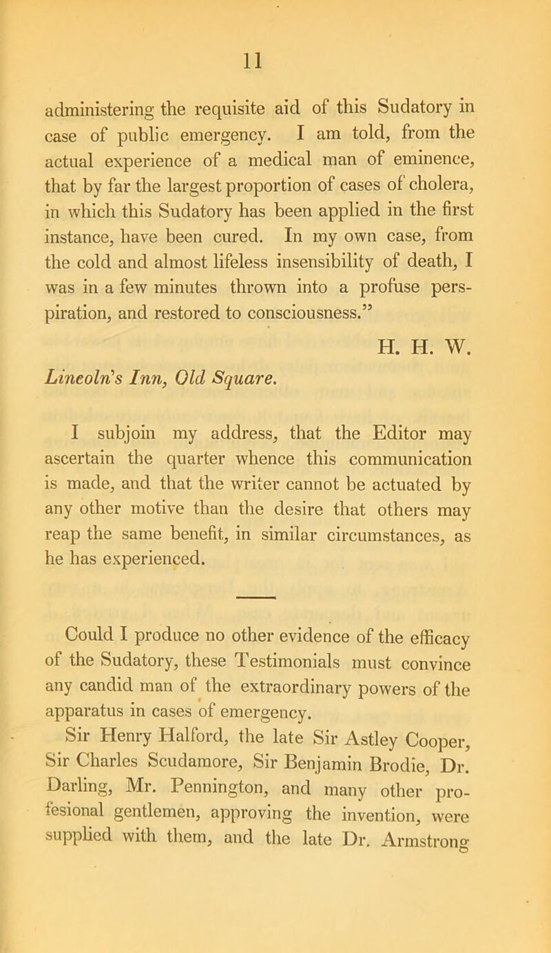 administering the requisite aid of this Sudatory in case of public emergency. I am told, from the actual experience of a medical man of eminence, that by far the largest proportion of cases of cholera, in which this Sudatory has been applied in the first instance, have been cured. In my own case, from the cold and almost lifeless insensibility of death, I was in a few minutes thrown into a profuse pers- piration, and restored to consciousness.” H. H. W. Lineoln’s Inn, Old Square. I subjoin my address, that the Editor may ascertain the quarter whence this communication is made, and that the writer cannot be actuated by any other motive than the desire that others may reap the same benefit, in similar circumstances, as he has experienced. Could I produce no other evidence of the efficacy of the Sudatory, these Testimonials must convince any candid man of the extraordinary powers of the apparatus in cases of emergency. Sir Henry Halford, the late Sir Astley Cooper, Sir Charles Scudamore, Sir Benjamin Brodie, Dr. Darling, Mr. Pennington, and many other pro- fesional gentlemen, approving the invention, were supphed with them, and the late Dr. Armstrono O