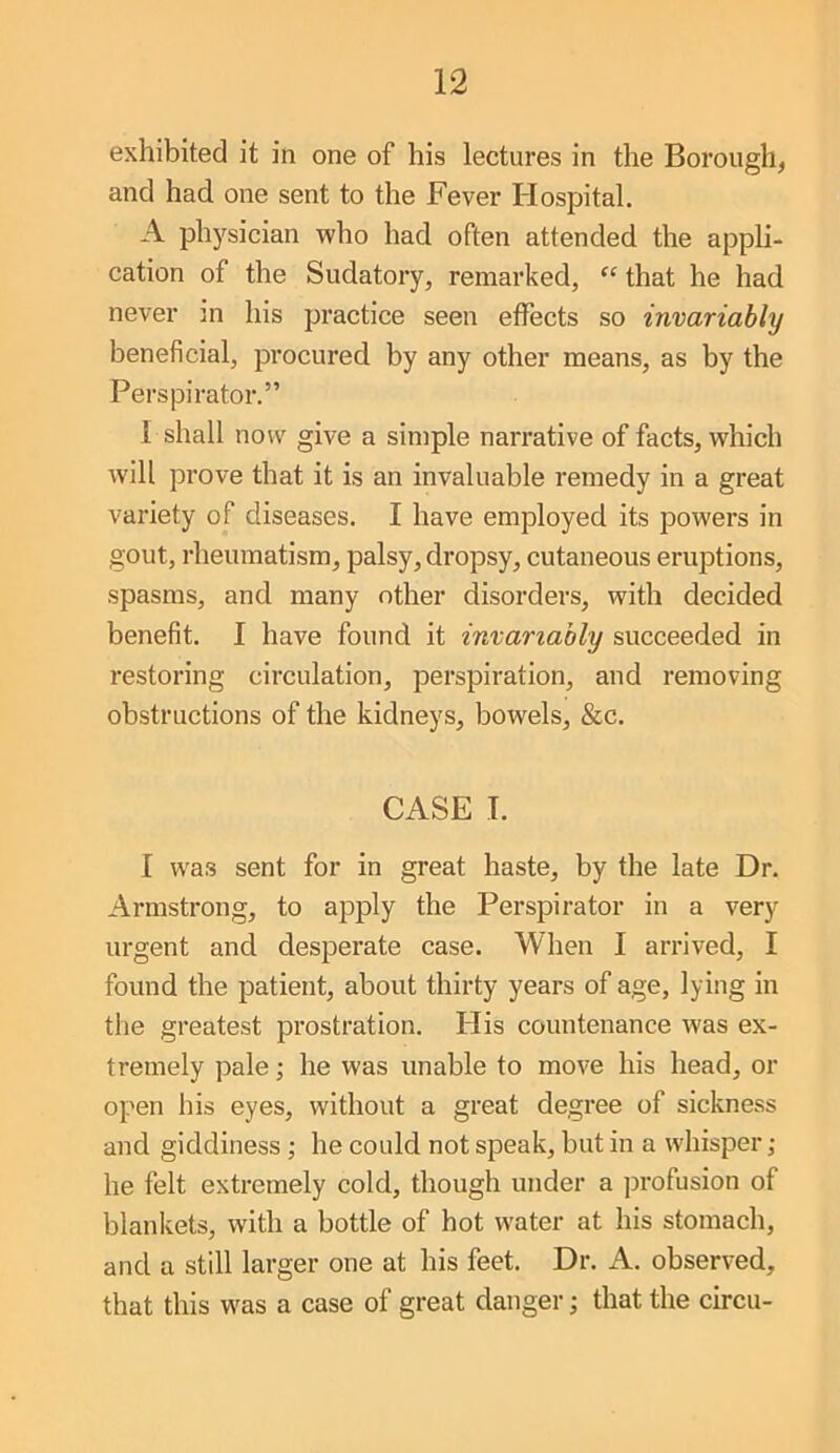 exhibited it in one of his lectures in the Borough, and had one sent to the Fever Hospital. A pli5fsician who had often attended the appli- cation of the Sudatory, remarked, “ that he had never in his practice seen effects so invariably beneficial, procured by any other means, as by the Perspirator.” I shall now give a simple narrative of facts, which will pi*ove that it is an invaluable remedy in a great variety of diseases. I have employed its powers in gout, rheumatism, palsy, dropsy, cutaneous eruptions, spasms, and many other disorders, with decided benefit. I have found it invariably succeeded in restoring circulation, perspiration, and removing obstructions of the kidneys, bowels, &c. CASE I. I was sent for in great haste, by the late Dr. Armstrong, to apply the Perspirator in a very urgent and desperate case. When 1 arrived, I found the patient, about thirty years of age, lying in the greatest prostration. His countenance was ex- tremely pale; he was unable to move his head, or open his eyes, without a great degree of sickness and giddiness; he could not speak, but in a whisper ; he felt extremely cold, though under a profusion of blankets, with a bottle of hot water at his stomach, and a still larger one at his feet. Dr. A. observed, that this was a case of great danger; that the circu-