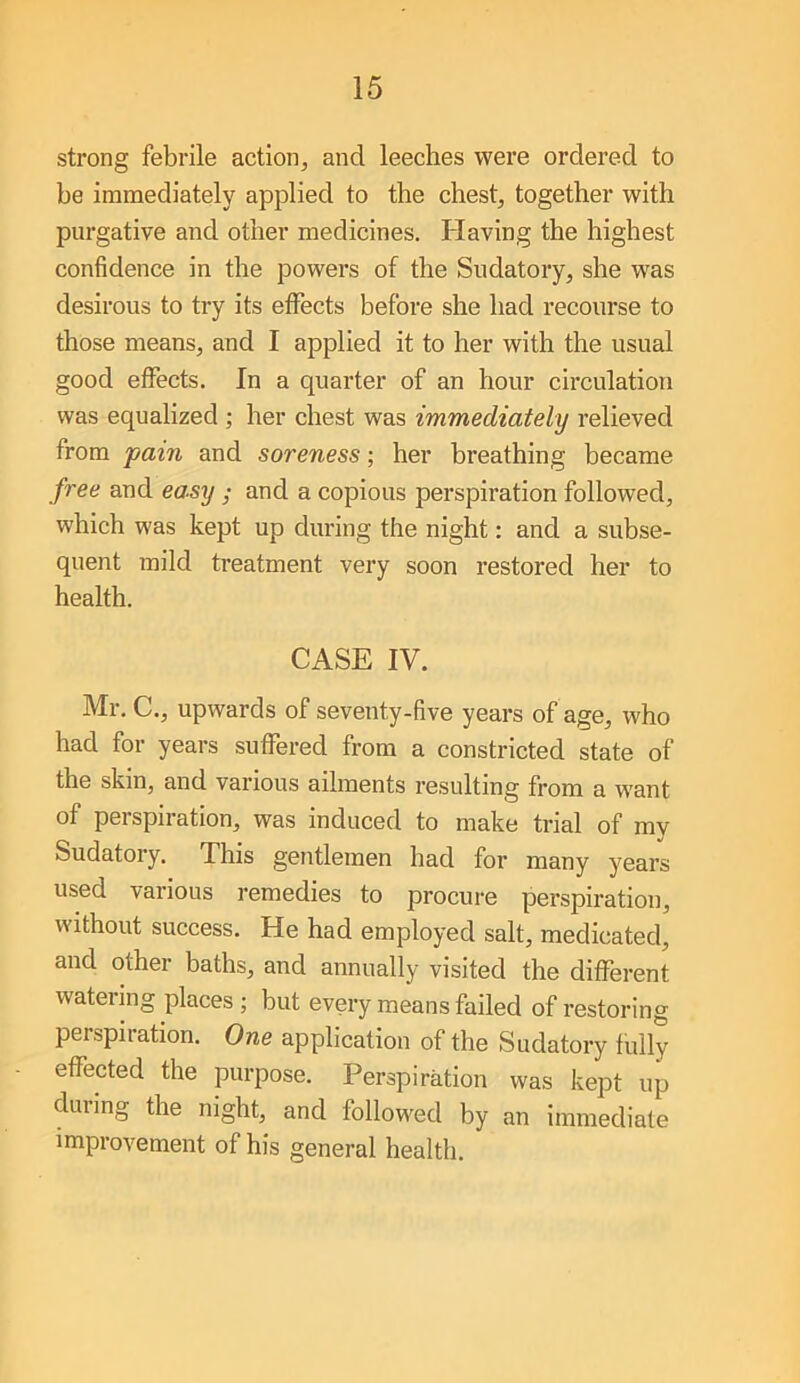 strong febrile action, and leeches were ordered to be immediately applied to the chest, together with purgative and other medicines. Having the highest confidence in the powers of the Sudatory, she was desirous to try its effects before she had recourse to those means, and I applied it to her with the usual good effects. In a quarter of an hour circulation was equalized ; her chest was immediately relieved from pain and soreness; her breathing became free and easy ; and a copious perspiration followed, which was kept up during the night: and a subse- quent mild treatment very soon restored her to health. CASE IV. Mr. C., upwards of seventy-five years of age, who had for years suffered from a constricted state of the skin, and various ailments resulting from a want of perspiration, was induced to make trial of my Sudatory. This gentlemen had for many years used various I’emedies to procure perspiration, without success. He had employed salt, medicated, and other baths, and annually visited the different watering places; but every means failed of restoring perspiration. One application of the Sudatory fully effected the purpose. Perspiration was kept up dining the night, and followed by an immediate improvement of his general health.