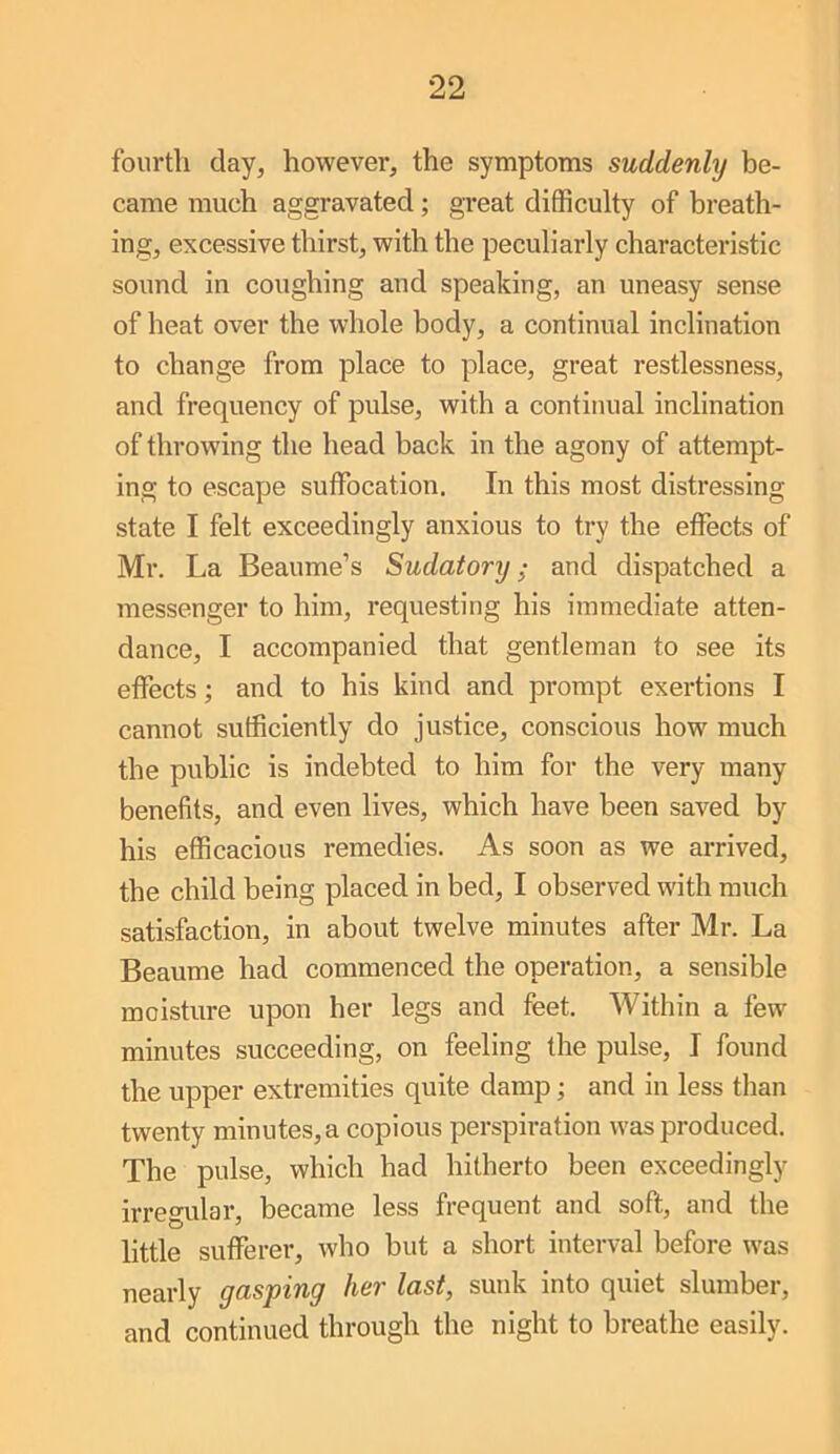 fourth day, however, the symptoms suddenly be- came much aggravated; great difficulty of breath- ing, excessive thirst, with the peculiarly characteristic sound in coughing and speaking, an uneasy sense of heat over the whole body, a continual inclination to change from place to place, great restlessness, and frequency of pulse, with a continual inclination of throwing the head back in the agony of attempt- ing to escape suffocation. In this most distressing state I felt exceedingly anxious to try the effects of Mr. La Beaume’s Sudatory; and dispatched a messenger to him, requesting his immediate atten- dance, I accompanied that gentleman to see its effects; and to his kind and prompt exertions I cannot sufficiently do justice, conscious how much the public is indebted to him for the very many benefits, and even lives, which have been saved by his efficacious remedies. As soon as we arrived, the child being placed in bed, I observed with much satisfaction, in about twelve minutes after Mr. La Beaume had commenced the operation, a sensible moisture upon her legs and feet. Within a few minutes succeeding, on feeling the pulse, I found the upper extremities quite damp and in less than twenty minutes, a copious perspiration was produced. The pulse, which had hitherto been exceedingly irregular, became less frequent and soft, and the little sufferer, who but a short interval before was nearly gasping her last, sunk into quiet slumber, and continued through the night to breathe easily.