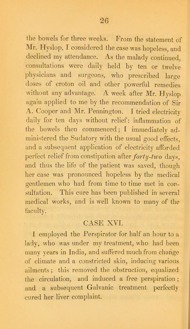 the bowels for three weeks. From the statement of Mr. Hyslop, I considered the case was hopeless, and declined my attendance. As the malady continued, consultations were daily held by ten or twelve physicians and surgeons, who prescribed large doses of croton oil and other powerful remedies without any advantage. A week after Mr. Hyslop again applied to me by the recommendation of Sir A. Cooper and Mr. Pennington. I tried electricity daily for ten days without relief: inflammation of the bowels then commenced; I immediately ad- ministered the Sudatory with the usual good effects, and a subsequent application of electricity afforded perfect relief from constipation fortij-two days, and thus the life of the patient was saved, though her case was pronounced hopeless by the medical gentlemen who had from time to time met in con- sultation. This cure has been published in several medical works, and is well known to many of the faculty. CASE XVI. I employed the Perspirator for half an hour to a lady, who was under my treatment, who had been many years in India, and suffered much from change of climate and a constricted skin, inducing various ailments; this removed the obstruction, equalized the circulation, and induced a free perspiration ; and a subsequent Galvanic treatment perfectly cured her liver complaint.