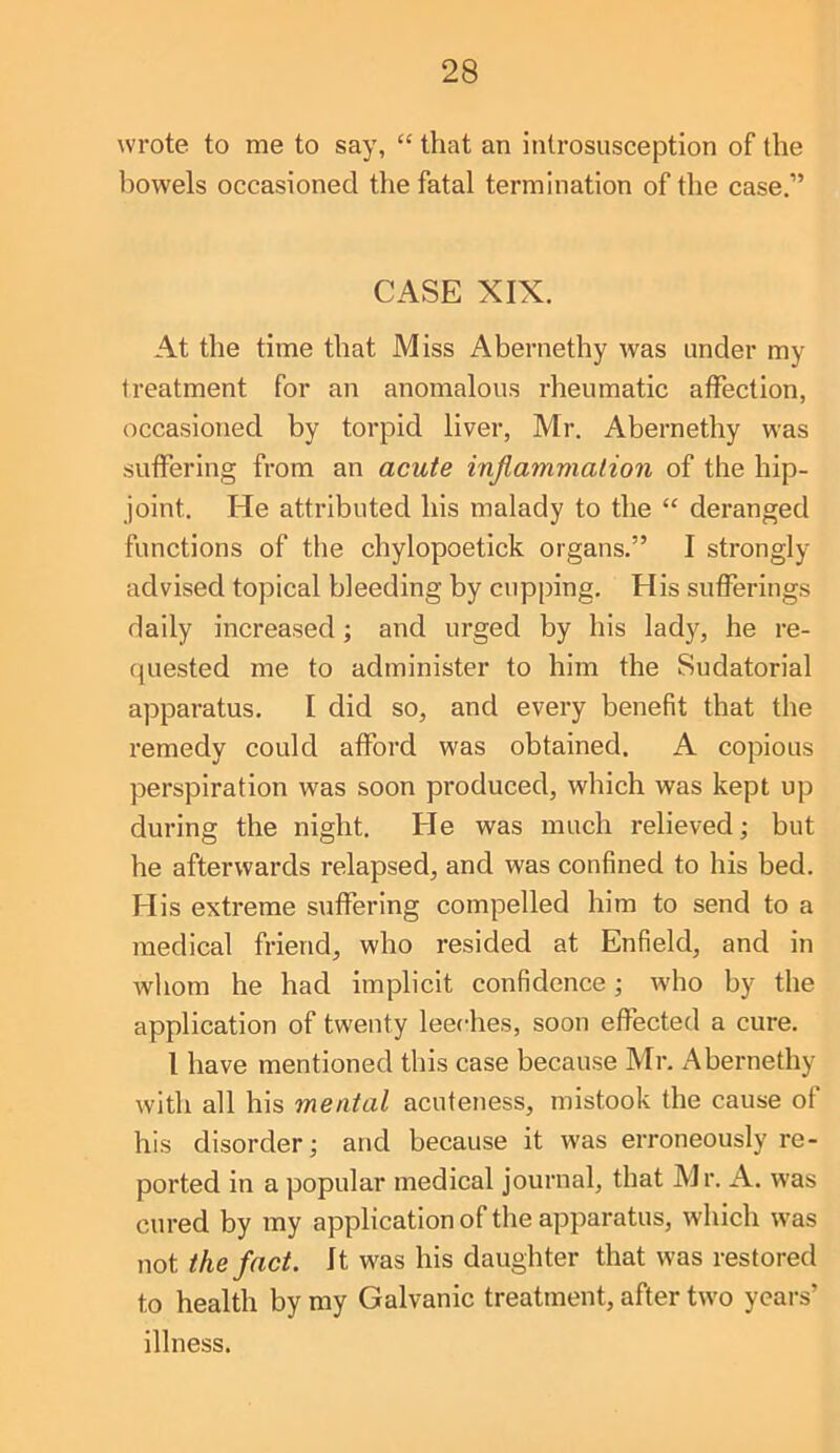 wrote to me to say, “ that an introsusception of the howels occasioned the fatal termination of the case.” CASE XIX. At the time that Miss Abernethy was under my treatment for an anomalous rheumatic affection, occasioned by torpid liver, Mr. Abernethy was suffering from an acute inflammation of the hip- joint. He attributed his malady to the “ deranged functions of the chylopoetick organs.” I strongly- advised topical bleeding by cupping. His sufferings daily increased; and urged by his lady, he re- ([uested me to administer to him the Sudatorial apparatus. I did so, and every benefit that the remedy could afford was obtained. A copious perspiration was soon produced, which was kept up during the night. He was much relieved; but he afterwards relapsed, and was confined to his bed. His extreme suffering compelled him to send to a medical friend, who resided at Enfield, and in whom he had implicit confidence; who by the application of twenty leeches, soon effected a cure. I have mentioned this case because Mr. Abernethy with all his mental acuteness, mistook the cause of his disorder; and because it was erroneously re- ported in a popular medical journal, that Mr. A. was cured by my application of the apparatus, which was not the fact. It was his daughter that was restored to health by my Galvanic treatment, after two years’ illness.