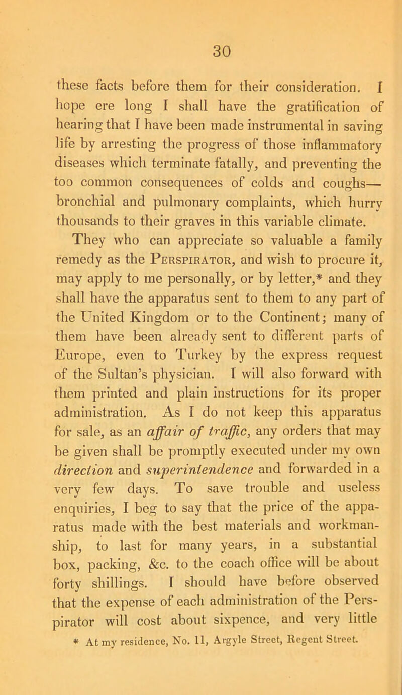 30 these facts before them for their consideration. I hope ere long I shall have the gratification of hearing that I have been made instrumental in saving life by arresting the progress of those inflammatory diseases which terminate fatally, and preventing the too common consequences of colds and coughs— bronchial and pulmonary complaints, which hurry thousands to their graves in this variable climate. They who can appreciate so valuable a family remedy as the Perspirator, and wish to procure it, may apply to me personally, or by letter,* and they shall have the apparatus sent to them to any part of the United Kingdom or to the Continent; many of them have been already sent to diflbrcnt parts of Europe, even to Turkey by the express request of the Sultan’s physician. I will also forward with tliem printed and plain instructions for its proper administration. As I do not keep this apparatus for sale, as an affair of traffic, any orders that may be given shall be promptly executed under my own direction and su'perintendence and forwarded in a very few days. To save trouble and useless enquiries, I beg to say that the price of the appa- ratus made with the best materials and workman- ship, to last for many years, in a substantial box, packing, &c. to the coach office will be about forty shillings. I should have before observed that the expense of each administration of the Pers- pirator will cost about sixpence, and very little