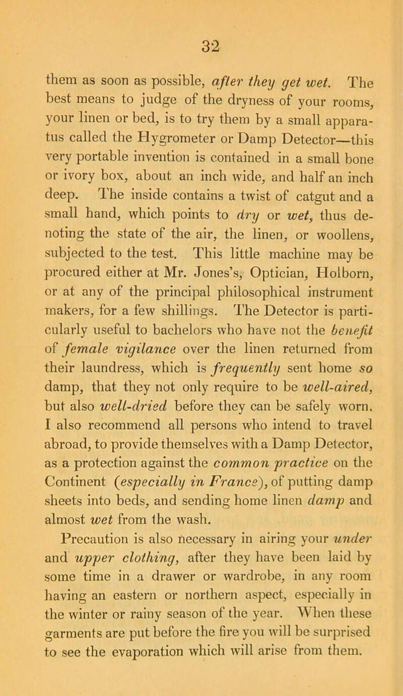 them as soon as possible, after they get wet. The best means to judge of the dryness of your rooms, your linen or bed, is to try them by a small appara- tus called the Hygrometer or Damp Detector—this very portable invention is contained in a small bone or ivory box, about an inch wide, and half an inch deep. The inside contains a twist of catgut and a small hand, which points to dry or wet, thus de- noting the state of the air, the linen, or woollens, subjected to the test. This little machine may be procured either at Mr. Jones’s, Optician, Holborn, or at any of the principal philosophical instrument makers, for a few shillings. The Detector is parti- cularly useful to bachelors who have not the benefit female vigilance over the linen returned from their laundress, which is frequently sent home so damp, that they not only require to be well-aired, but also well-dried before they can be safely worn. I also recommend all persons who intend to travel abroad, to provide themselves with a Damp Detector, as a protection against the common practice on the Continent (especially in France), of putting damp sheets into beds, and sending home linen damp and almost wet from the wash. Precaution is also necessary in airing your under and upper clothing, after they have been laid by some time in a drawer or wardrolje, in any room having an eastern or northern aspect, especially in the winter or rainy season of the year. When these garments are put before the fire you will be surprised to see the evaporation which will arise from them.