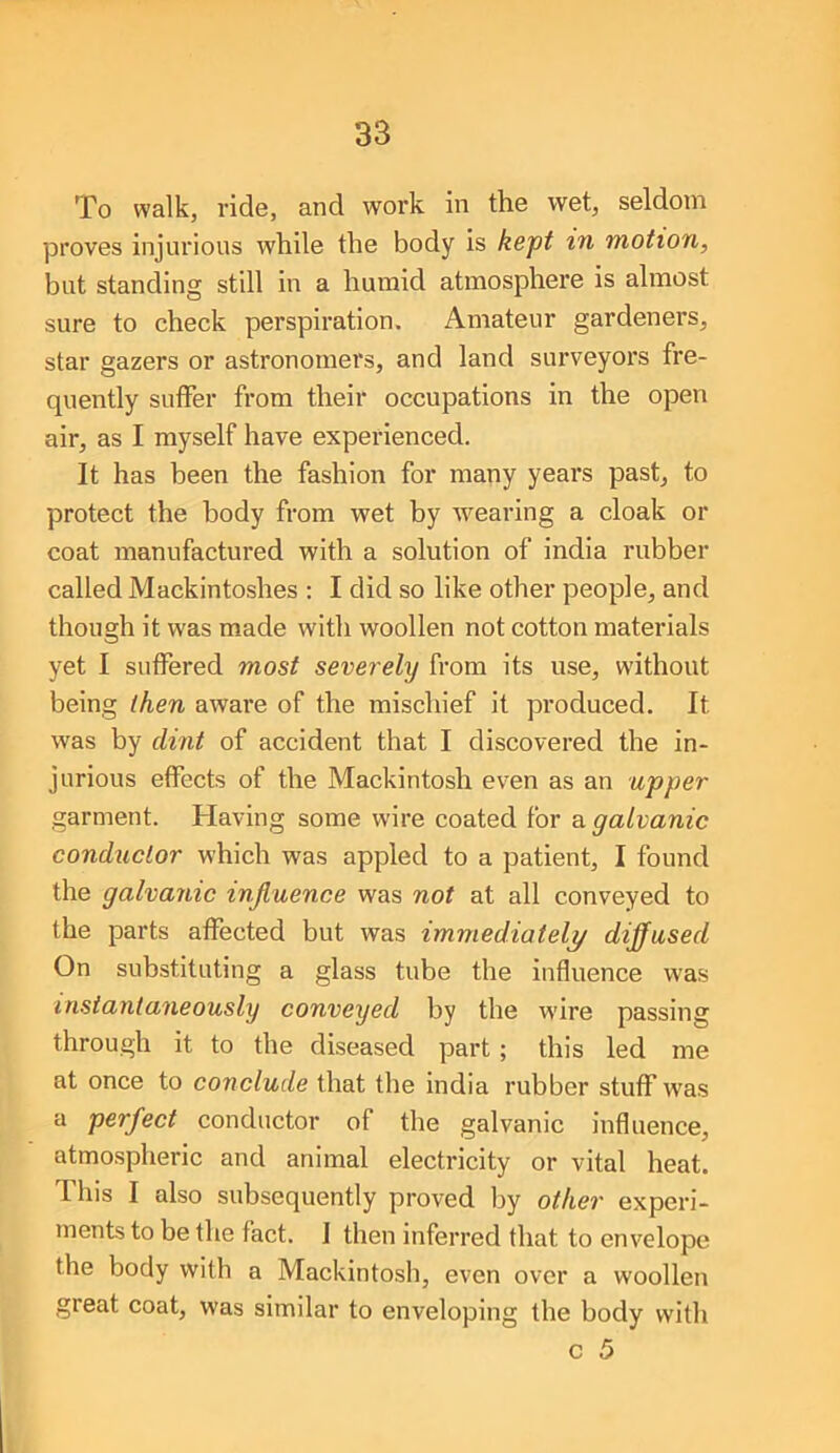 To walk, ride, and work in the wet, seldom proves injurious while the body is kept in motion, but standing still in a humid atmosphere is almost sure to check perspiration. Amateur gardeners, star gazers or astronomers, and land surveyors fre- quently suffer from their occupations in the open air, as I myself have experienced. It has been the fashion for many years past, to protect the body from wet by Avearing a cloak or coat manufactured with a solution of india rubber called Mackintoshes : I did so like other people, and though it was made with woollen not cotton materials yet I suffered most severely from its use, without being then aware of the mischief it produced. It was by dint of accident that I discovered the in- jurious effects of the Mackintosh even as an upper garment. Having some wire coated for a galvanic conductor which was appled to a patient, I found the galvanic injluence was not at all conveyed to the parts affected but was immediately diffused On substituting a glass tube the influence was instantaneously conveyed by the wire passing through it to the diseased part ; this led me at once to conclude that the india rubber stuff was a perfect conductor of the galvanic influence, atmospheric and animal electricity or vital heat. This I also subsequently proved by other experi- ments to be the fact. I then inferred that to envelope the body with a Mackintosh, even over a woollen great coat, was similar to enveloping the body with c 5