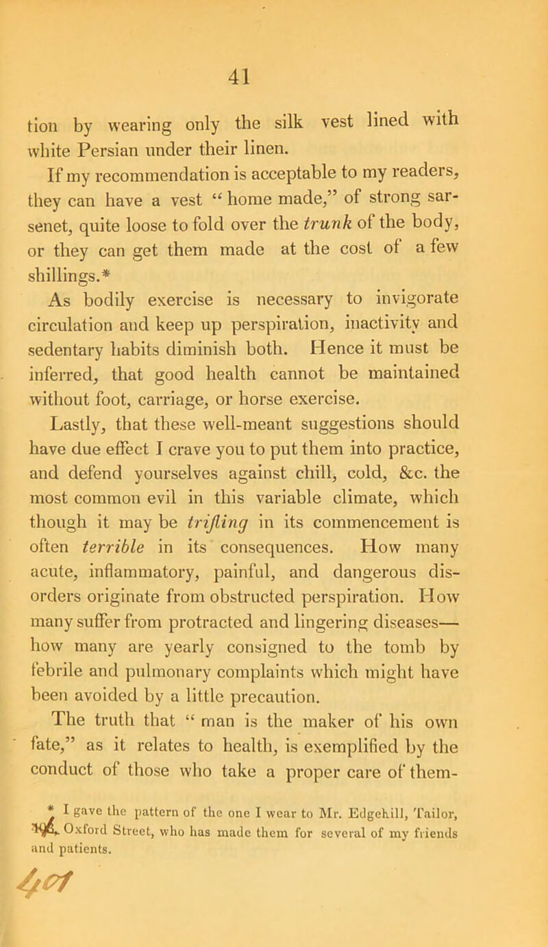 tion by wearing only the silk vest lined with white Persian under their linen. If my recommendation is acceptable to my readers, they can have a vest “ home made,” of strong sar- senet, quite loose to fold over the trunk of the body, or they can get them made at the cost of a few shillings.* As bodily exercise is necessary to invigorate circulation and keep up perspiration, inactivity and sedentary habits diminish both. Hence it must be inferred, that good health cannot be maintained without foot, carriage, or horse exercise. Lastly, that these well-meant suggestions should have due effect I crave you to put them into practice, and defend yourselves against chill, cold, &c. the most common evil in this variable climate, which though it may be trifling in its commencement is often terrible in its consequences. How many acute, inflammatory, painful, and dangerous dis- orders originate from obstructed perspiration. How many suffer from protracted and lingering diseases— how many are yearly consigned to the tomb by febrile and pulmonary complaints which might have been avoided by a little precaution. The truth that “ man is the maker of his own fate,” as it relates to health, is exemplified by the conduct of those who take a proper care of them- * I gave the pattern of the one I wear to Mr. Edgehill, Tailor, O.'vfoid Street, who has made them for several of my friends and patients.