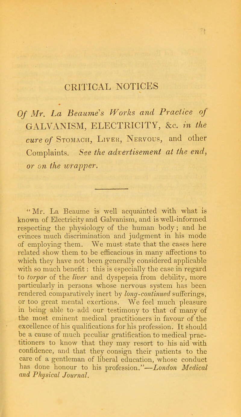 CRITICAL NOTICES Of Mr. La Beaume's Works and Practice of GALVANISM, ELECTRICITY, &c. m the cure of Stomach, Liver, Nervous, and other Complaints. See the advertisement at the ewr/, or on the ivrapper. “ Mr. La Beaume is well acquainted with what is known of Electricity and Galvanism, and is well-informed respecting the physiology of the human body; and he evinces much discrimination and judgment in his mode of employing them. We must state that the cases here related show them to he efficacious in many affections to which they have not been generally considered apphcable with so much benefit: this is especially the case in regard to torpor of the liver and dyspepsia from debihty, more particularly in persons whose nervous system has been rendered comparatively inert by long-continued sufferings, or too great mental exertions. We feel much pleasure in being able to- add our testimony to that of many of the most eminent medical practitioners in favom' of the excellence of his qualifications for his profession. It should be a cause of much pecuhar gratification to medical prac- titioners to know that they may resort to his aid with confidence, and that they consign their patients to the care of a gentleman of hberal education, whose conduct has done honour to his profession.”—London Medical and Physical Journal.